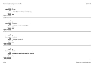 Página: 7
Impressão de campos da consulta
+/-:
Código: 24
Classificação: 01.1.2.05
Tipo: T
Nome: APLICAÇÕES FINANCEIRAS DE RENDA FIXA
Apelido:
Grupo: Ativo
Código subconta:
Grupo subconta:
+/-:
Código: 25
Classificação: 01.1.2.05.001
Tipo:
Nome: Aplicações no fundo de commodities
Apelido: COMO
Grupo: Ativo
Código subconta:
Grupo subconta:
+/-:
Código: 26
Classificação: 01.1.2.05.002
Tipo:
Nome: Aplicações no fundo DI
Apelido: FDI
Grupo: Ativo
Código subconta:
Grupo subconta:
+/-:
Código: 27
Classificação: 01.1.2.06
Tipo: T
Nome: APLICAÇÕES FINANCEIRAS DE RENDA VARIÁVEL
Apelido:
Grupo: Ativo
Código subconta:
Grupo subconta:
16/10/2020 10:01 - SCI Ambiente Contábil ÚNICO
ESCON
 