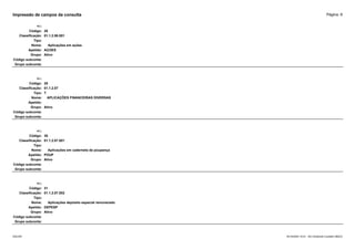 Página: 8
Impressão de campos da consulta
+/-:
Código: 28
Classificação: 01.1.2.06.001
Tipo:
Nome: Aplicações em ações
Apelido: AÇOES
Grupo: Ativo
Código subconta:
Grupo subconta:
+/-:
Código: 29
Classificação: 01.1.2.07
Tipo: T
Nome: APLICAÇÕES FINANCEIRAS DIVERSAS
Apelido:
Grupo: Ativo
Código subconta:
Grupo subconta:
+/-:
Código: 30
Classificação: 01.1.2.07.001
Tipo:
Nome: Aplicações em caderneta de poupança
Apelido: POUP
Grupo: Ativo
Código subconta:
Grupo subconta:
+/-:
Código: 31
Classificação: 01.1.2.07.002
Tipo:
Nome: Aplicações depósito especial remunerado
Apelido: DEPESP
Grupo: Ativo
Código subconta:
Grupo subconta:
16/10/2020 10:01 - SCI Ambiente Contábil ÚNICO
ESCON
 