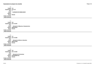 Página: 80
Impressão de campos da consulta
+/-:
Código: 315
Classificação: 03.2.1.03
Tipo: T
Nome: ALIENAÇÃO DE IMOBILIZADO
Apelido:
Grupo: Receita
Código subconta:
Grupo subconta:
+/-:
Código: 316
Classificação: 03.2.1.03.001
Tipo:
Nome: Alienação de Máquinas e Equipamentos
Apelido: AMAQUEQUI
Grupo: Receita
Código subconta:
Grupo subconta:
+/-:
Código: 317
Classificação: 03.2.1.03.002
Tipo:
Nome: Alienação de Móveis e Utensílios
Apelido: AMOVUTENC
Grupo: Receita
Código subconta:
Grupo subconta:
+/-:
Código: 318
Classificação: 03.2.1.03.003
Tipo:
Nome: Alienação de Ferramentas
Apelido: AFERRAMENTAS
Grupo: Receita
Código subconta:
Grupo subconta:
16/10/2020 10:01 - SCI Ambiente Contábil ÚNICO
ESCON
 
