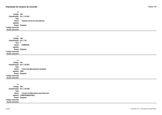 Página: 86
Impressão de campos da consulta
+/-:
Código: 339
Classificação: 04.1.1.01.001
Tipo:
Nome: Estoque inicial de mercadorias
Apelido:
Grupo: Despesa
Código subconta:
Grupo subconta:
+/-:
Código: 340
Classificação: 04.1.1.02
Tipo: T
Nome: COMPRAS
Apelido:
Grupo: Despesa
Código subconta:
Grupo subconta:
+/-:
Código: 341
Classificação: 04.1.1.02.001
Tipo:
Nome: Custo Das Mercadorias Vendidas
Apelido: CMV
Grupo: Despesa
Código subconta:
Grupo subconta:
+/-:
Código: 342
Classificação: 04.1.1.02.002
Tipo:
Nome: Compra de Mercadoria para Revenda
Apelido: COMPRAMERCREV
Grupo: Despesa
Código subconta:
Grupo subconta:
16/10/2020 10:01 - SCI Ambiente Contábil ÚNICO
ESCON
 