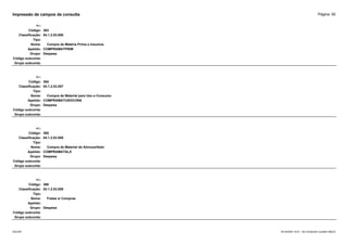 Página: 92
Impressão de campos da consulta
+/-:
Código: 363
Classificação: 04.1.2.03.006
Tipo:
Nome: Compra de Matéria Prima e Insumos
Apelido: COMPRAMATPRIM
Grupo: Despesa
Código subconta:
Grupo subconta:
+/-:
Código: 364
Classificação: 04.1.2.03.007
Tipo:
Nome: Compra de Material para Uso e Consumo
Apelido: COMPRAMATUSOCONS
Grupo: Despesa
Código subconta:
Grupo subconta:
+/-:
Código: 365
Classificação: 04.1.2.03.008
Tipo:
Nome: Compra de Material de Almoxarifado
Apelido: COMPRAMATALX
Grupo: Despesa
Código subconta:
Grupo subconta:
+/-:
Código: 366
Classificação: 04.1.2.03.009
Tipo:
Nome: Fretes s/ Compras
Apelido:
Grupo: Despesa
Código subconta:
Grupo subconta:
16/10/2020 10:01 - SCI Ambiente Contábil ÚNICO
ESCON
 
