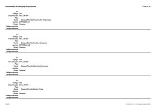 Página: 94
Impressão de campos da consulta
+/-:
Código: 371
Classificação: 04.1.2.06.001
Tipo:
Nome: Estoque Final de Produtos Em Elaboração
Apelido: EFPRODELAB
Grupo: Despesa
Código subconta:
Grupo subconta:
+/-:
Código: 372
Classificação: 04.1.2.06.002
Tipo:
Nome: Estoque Final de Produtos Acabados
Apelido: EFPRODACAB
Grupo: Despesa
Código subconta:
Grupo subconta:
+/-:
Código: 373
Classificação: 04.1.2.06.003
Tipo:
Nome: Estoque Final de Material de Consumo
Apelido:
Grupo: Despesa
Código subconta:
Grupo subconta:
+/-:
Código: 374
Classificação: 04.1.2.06.004
Tipo:
Nome: Estoque Final de Matéria Prima
Apelido:
Grupo: Despesa
Código subconta:
Grupo subconta:
16/10/2020 10:01 - SCI Ambiente Contábil ÚNICO
ESCON
 