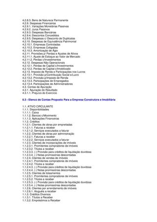 4.2.8.3. Bens de Natureza Permanente
4.2.9. Despesas Financeiras
4.2.9.1. Variações Monetárias Passivas
4.2.9.2. Juros Passivos
4.2.9.3. Despesas Bancárias
4.2.9.4. Descontos Concedidos
4.2.9.5. Despesas c/ Desconto de Duplicatas
4.2.10. Despesas de Equivalência Patrimonial
4.2.10.1. Empresas Controladas
4.2.10.2. Empresas Coligadas
4.2.10.3. Amortização de Ágio
4.2.11. Provisões p/ Perdas e Ajustes de Ativos
4.2.11.1. Ajuste de Estoque ao Valor de Mercado
4.2.11.2. Perdas c/Investimentos
4.2.12. Despesas Não Operacionais
4.2.12.1. Perdas de Capital c/Investimentos
4.2.12.2. Perdas de Capital c/Imobilizado
4.2.13. Imposto de Renda e Participações nos Lucros
4.2.13.1. Provisão p/Contribuição Social s/Lucro
4.2.13.2. Provisão p/Imposto de Renda
4.2.13.3. Participações de Empregados
4.2.13.4. Participações de Administradores
4.3. Contas de Apuração
4.3.1. Apuração do Resultado
4.3.1.1. Prejuízo do Exercício

6.3 - Elenco de Contas Proposto Para a Empresa Construtora e Imobiliária

1.1. ATIVO CIRCULANTE
1.1.1. Disponibilidades
1.1.1.1. Caixa
1.1.1.2. Bancos c/Movimento
1.1.1.3. Aplicações Financeiras
1.1.2. Créditos
1.1.2.1. Clientes de obras por empreitadas
1.1.2.1.1. Faturas a receber
1.1.2.1.2. Serviços executados a faturar
1.1.2.2. Clientes de obras por administração
1.1.2.2.1. Faturas a receber
1.1.2.2.2. Serviços executados a faturar
1.1.2.3. Clientes de incorporações de imóveis
1.1.2.3.1. Promitentes compradores de imóveis
1.1.2.3.2. Títulos a receber
1.1.2.3.3. (-) Provisão para créditos de liquidação duvidosa
1.1.2.3.4. (-) Notas promissórias descontadas
1.1.2.4. Clientes de vendas de imóveis
1.1.2.4.1. Promitentes compradores de imóveis
1.1.2.4.2. Títulos a receber
1.1.2.4.3. (-) Provisão para créditos de liquidação duvidosa
1.1.2.4.4. (-) Notas promissórias descontadas
1.1.2.5. Clientes de loteamentos
1.1.2.5.1. Promitentes compradores de imóveis
1.1.2.5.2. Títulos a receber
1.1.2.5.3. (-) Provisão para créditos de liquidação duvidosa
1.1.2.5.4. (-) Notas promissórias descontadas
1.1.2.6. Clientes por arrendamento de imóveis
1.1.2.6.1. Aluguéis a receber
1.1.3. Créditos Diversos
1.1.3.1. Títulos a Receber
1.1.3.2. Empréstimos a Receber
 
