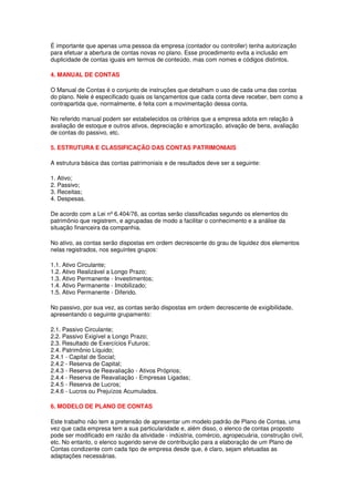 É importante que apenas uma pessoa da empresa (contador ou controller) tenha autorização
para efetuar a abertura de contas novas no plano. Esse procedimento evita a inclusão em
duplicidade de contas iguais em termos de conteúdo, mas com nomes e códigos distintos.

4. MANUAL DE CONTAS

O Manual de Contas é o conjunto de instruções que detalham o uso de cada uma das contas
do plano. Nele é especificado quais os lançamentos que cada conta deve receber, bem como a
contrapartida que, normalmente, é feita com a movimentação dessa conta.

No referido manual podem ser estabelecidos os critérios que a empresa adota em relação à
avaliação de estoque e outros ativos, depreciação e amortização, ativação de bens, avaliação
de contas do passivo, etc.

5. ESTRUTURA E CLASSIFICAÇÃO DAS CONTAS PATRIMONIAIS

A estrutura básica das contas patrimoniais e de resultados deve ser a seguinte:

1. Ativo;
2. Passivo;
3. Receitas;
4. Despesas.

De acordo com a Lei nº 6.404/76, as contas serão classificadas segundo os elementos do
patrimônio que registrem, e agrupadas de modo a facilitar o conhecimento e a análise da
situação financeira da companhia.

No ativo, as contas serão dispostas em ordem decrescente do grau de liquidez dos elementos
nelas registrados, nos seguintes grupos:

1.1. Ativo Circulante;
1.2. Ativo Realizável a Longo Prazo;
1.3. Ativo Permanente - Investimentos;
1.4. Ativo Permanente - Imobilizado;
1.5. Ativo Permanente - Diferido.

No passivo, por sua vez, as contas serão dispostas em ordem decrescente de exigibilidade,
apresentando o seguinte grupamento:

2.1. Passivo Circulante;
2.2. Passivo Exigível a Longo Prazo;
2.3. Resultado de Exercícios Futuros;
2.4. Patrimônio Líquido;
2.4.1 - Capital de Social;
2.4.2 - Reserva de Capital;
2.4.3 - Reserva de Reavaliação - Ativos Próprios;
2.4.4 - Reserva de Reavaliação - Empresas Ligadas;
2.4.5 - Reserva de Lucros;
2.4.6 - Lucros ou Prejuízos Acumulados.

6. MODELO DE PLANO DE CONTAS

Este trabalho não tem a pretensão de apresentar um modelo padrão de Plano de Contas, uma
vez que cada empresa tem a sua particularidade e, além disso, o elenco de contas proposto
pode ser modificado em razão da atividade - indústria, comércio, agropecuária, construção civil,
etc. No entanto, o elenco sugerido serve de contribuição para a elaboração de um Plano de
Contas condizente com cada tipo de empresa desde que, é claro, sejam efetuadas as
adaptações necessárias.
 