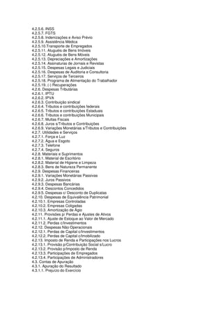 4.2.5.6. INSS
4.2.5.7. FGTS
4.2.5.8. Indenizações e Aviso Prévio
4.2.5.9. Assistência Médica
4.2.5.10.Transporte de Empregados
4.2.5.11. Aluguéis de Bens Imóveis
4.2.5.12. Aluguéis de Bens Móveis
4.2.5.13. Depreciações e Amortizações
4.2.5.14. Assinaturas de Jornais e Revistas
4.2.5.15. Despesas Legais e Judiciais
4.2.5.16. Despesas de Auditoria e Consultoria
4.2.5.17. Serviços de Terceiros
4.2.5.18. Programa de Alimentação do Trabalhador
4.2.5.19. (-) Recuperações
4.2.6. Despesas Tributárias
4.2.6.1. IPTU
4.2.6.2. IPVA
4.2.6.3. Contribuição sindical
4.2.6.4. Tributos e contribuições federais
4.2.6.5. Tributos e contribuições Estaduais
4.2.6.6. Tributos e contribuições Municipais
4.2.6.7. Multas Fiscais
4.2.6.8. Juros s/Tributos e Contribuições
4.2.6.9. Variações Monetárias s/Tributos e Contribuições
4.2.7. Utilidades e Serviços
4.2.7.1. Força e Luz
4.2.7.2. Água e Esgoto
4.2.7.3. Telefone
4.2.7.4. Seguros
4.2.8. Materiais e Suprimentos
4.2.8.1. Material de Escritório
4.2.8.2. Material de Higiene e Limpeza
4.2.8.3. Bens de Natureza Permanente
4.2.9. Despesas Financeiras
4.2.9.1. Variações Monetárias Passivas
4.2.9.2. Juros Passivos
4.2.9.3. Despesas Bancárias
4.2.9.4. Descontos Concedidos
4.2.9.5. Despesas c/ Desconto de Duplicatas
4.2.10. Despesas de Equivalência Patrimonial
4.2.10.1. Empresas Controladas
4.2.10.2. Empresas Coligadas
4.2.10.3. Amortização de Ágio
4.2.11. Provisões p/ Perdas e Ajustes de Ativos
4.2.11.1. Ajuste de Estoque ao Valor de Mercado
4.2.11.2. Perdas c/Investimentos
4.2.12. Despesas Não Operacionais
4.2.12.1. Perdas de Capital c/Investimentos
4.2.12.2. Perdas de Capital c/Imobilizado
4.2.13. Imposto de Renda e Participações nos Lucros
4.2.13.1. Provisão p/Contribuição Social s/Lucro
4.2.13.2. Provisão p/Imposto de Renda
4.2.13.3. Participações de Empregados
4.2.13.4. Participações de Administradores
4.3. Contas de Apuração
4.3.1. Apuração do Resultado
4.3.1.1. Prejuízo do Exercício
 