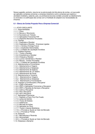 Nossa sugestão, portanto, resume-se na estruturação de três planos de contas, um que pode
ser aplicado a empresa comercial, a empresa industrial e outro a empresa que explora a
atividade imobiliária, cabendo, pois, ao profissional da área contábil, proceder ao detalhamento
ou exclusão e à codificação das contas com a finalidade de adaptá-lo às necessidades da
empresa.

6.1 - Elenco de Contas Proposto Para a Empresa Comercial

1.1. ATIVO CIRCULANTE
1.1.1. Disponibilidades
1.1.1.1. Caixa
1.1.1.2. Bancos c/ Movimento
1.1.1.3. Numerário em Trânsito
1.1.1.4. Aplicações Financeiras FAF
1.1.1.5. Depósitos Bancários Vinculados
1.1.2. Clientes
1.1.2.1. Duplicatas a Receber
1.1.2.2. Duplicatas a Receber - Empresas Ligadas
1.1.2.3. (-) Venda p/ Entrega Futura
1.1.2.4. (-) Duplicatas Descontadas
1.1.2.5. (-) Créditos de Liquidação Duvidosa
1.1.3. Créditos Diversos
1.1.3.1. Títulos a Receber
1.1.3.2. Empréstimos a Receber
1.1.3.3. Cheques a Receber
1.1.3.4. Lucros e Dividendos a Receber
1.1.3.5. Bancos - Contas Vinculadas
1.1.3.6. (-) Créditos de Liquidação Duvidosa
1.1.4. Adiantamentos a Funcionários
1.1.4.1. Adiantamento p/ Viagens
1.1.4.2. Adiantamento p/ Despesas
1.1.4.3. Adiantamento de Salários
1.1.4.4. Adiantamento de 13º Salário
1.1.4.5. Adiantamento de Férias
1.1.5. Adiantamentos a Terceiros
1.1.5.1 - Adiantamento p/ Viagens
1.1.5.2 - Adiantamento p/ Despesas
1.1.5.3 - Adiantamento a Fornecedores
1.1.6. Impostos e Contribuições a Recuperar
1.1.6.1. ICMS a Recuperar
1.1.6.2. IRRF s/ Aplicações Financeiras a Recuperar
1.1.6.3. IRRF s/ Receitas de Serviços a Recuperar
1.1.6.4. Cofins a Recuperar
1.1.6.5. PIS a Recuperar
1.1.6.6. ISS a Recuperar
1.1.7. Aplicações Financeiras
1.1.7.1. Depósito a Prazo Fixo Pós-Fixado
1.1.7.2. Letras de Câmbio
1.1.7.3. Títulos de Estatais
1.1.7.4. Debêntures
1.1.7.5. Mercado de Ações
1.1.7.6. Aplicação em Ouro
1.1.7.7. Títulos e Valores Mobiliários
1.1.7.8. (-) Provisão p/ Ajuste ao Valor de Mercado
1.1.7.9. (-) Provisão p/ Perdas
1.1.8. Estoques
1.1.8.1. Mercadorias p/ Revenda
1.1.8.2. Almoxarifado
1.1.8.3. (-) Provisão p/ Ajuste ao Valor de Mercado
1.1.9. Despesas a Apropriar
 