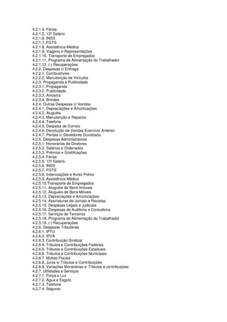 4.2.1.4. Férias
4.2.1.5. 13º Salário
4.2.1.6. INSS
4.2.1.7. FGTS
4.2.1.8. Assistência Médica
4.2.1.9. Viagens e Representações
4.2.1.10. Transporte de Empregados
4.2.1.11. Programa de Alimentação do Trabalhador
4.2.1.12. (-) Recuperações
4.2.2. Despesas c/ Entrega
4.2.2.1. Combustíveis
4.2.2.2. Manutenção de Veículos
4.2.3. Propaganda e Publicidade
4.2.3.1. Propaganda
4.2.3.2. Publicidade
4.2.3.3. Amostra
4.2.3.4. Brindes
4.2.4. Outras Despesas c/ Vendas
4.2.4.1. Depreciações e Amortizações
4.2.4.2. Aluguéis
4.2.4.3. Manutenção e Reparos
4.2.4.4. Telefone
4.2.4.5. Despesa de Correio
4.2.4.6. Devolução de Vendas Exercício Anterior
4.2.4.7. Perdas c/ Devedores Duvidosos
4.2.5. Despesas Administrativas
4.2.5.1. Honorários de Diretores
4.2.5.2. Salários e Ordenados
4.2.5.3. Prêmios e Gratificações
4.2.5.4. Férias
4.2.5.5. 13º Salário
4.2.5.6. INSS
4.2.5.7. FGTS
4.2.5.8. Indenizações e Aviso Prévio
4.2.5.9. Assistência Médica
4.2.5.10.Transporte de Empregados
4.2.5.11. Aluguéis de Bens Imóveis
4.2.5.12. Aluguéis de Bens Móveis
4.2.5.13. Depreciações e Amortizações
4.2.5.14. Assinaturas de Jornais e Revistas
4.2.5.15. Despesas Legais e Judiciais
4.2.5.16. Despesas de Auditoria e Consultoria
4.2.5.17. Serviços de Terceiros
4.2.5.18. Programa de Alimentação do Trabalhador
4.2.5.19. (-) Recuperações
4.2.6. Despesas Tributárias
4.2.6.1. IPTU
4.2.6.2. IPVA
4.2.6.3. Contribuição Sindical
4.2.6.4. Tributos e Contribuições Federais
4.2.6.5. Tributos e Contribuições Estaduais
4.2.6.6. Tributos e Contribuições Municipais
4.2.6.7. Multas Fiscais
4.2.6.8. Juros s/ Tributos e Contribuições
4.2.6.9. Variações Monetárias s/ Tributos e contribuições
4.2.7. Utilidades e Serviços
4.2.7.1. Força e Luz
4.2.7.2. Água e Esgoto
4.2.7.3. Telefone
4.2.7.4. Seguros
 