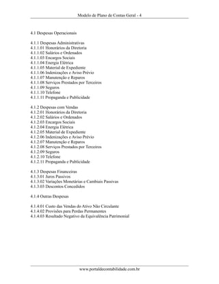 Modelo de Plano de Contas Geral - 4



4.1 Despesas Operacionais

4.1.1 Despesas Administrativas
4.1.1.01 Honorários da Diretoria
4.1.1.02 Salários e Ordenados
4.1.1.03 Encargos Sociais
4.1.1.04 Energia Elétrica
4.1.1.05 Material de Expediente
4.1.1.06 Indenizações e Aviso Prévio
4.1.1.07 Manutenção e Reparos
4.1.1.08 Serviços Prestados por Terceiros
4.1.1.09 Seguros
4.1.1.10 Telefone
4.1.1.11 Propaganda e Publicidade

4.1.2 Despesas com Vendas
4.1.2.01 Honorários da Diretoria
4.1.2.02 Salários e Ordenados
4.1.2.03 Encargos Sociais
4.1.2.04 Energia Elétrica
4.1.2.05 Material de Expediente
4.1.2.06 Indenizações e Aviso Prévio
4.1.2.07 Manutenção e Reparos
4.1.2.08 Serviços Prestados por Terceiros
4.1.2.09 Seguros
4.1.2.10 Telefone
4.1.2.11 Propaganda e Publicidade

4.1.3 Despesas Financeiras
4.1.3.01 Juros Passivos
4.1.3.02 Variações Monetárias e Cambiais Passivas
4.1.3.03 Descontos Concedidos

4.1.4 Outras Despesas

4.1.4.01 Custo das Vendas do Ativo Não Circulante
4.1.4.02 Provisões para Perdas Permanentes
4.1.4.03 Resultado Negativo da Equivalência Patrimonial




                            www.portaldecontabilidade.com.br
 