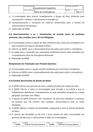 Tipo de Documento                                    Código do Documento
                               Procedimento Específico
                Título do Documento                                  Revisão       Pág.
                                Plano de Contingência                               10/17

c) O encarregado deve acionar imediatamente a Equipe de Meio Ambiente para
   acompanhar e verificar o atendimento à emergência;
d) Acondicionamento e transporte do material contaminado para a Central de
   Gerenciamento de Resíduos;
e) Elaboração da RENP.


6.3 Derramamentos e ou / Vazamentos de grande porte de produtos
químicos, não contidos com o Kit de Mitigação


a) O encarregado aciona a equipe de Meio Ambiente para comunicar emergência em
   caso resultante de alguma atividade da Obra;
b) Informe ao QSMS, para o desencadeamento das ações para conter a emergência;
c) As ações para a contenção dos vazamentos ambientais devem estar alinhadas com
   o procedimento Plano de Emergência Ambiental.
d) Elaboração da RENP.


Rompimento de Tubulação com Produto Químico:


a) O encarregado aciona a equipe de Meio Ambiente para comunicar emergência;
b) Informe ao QSMS, para o desencadeamento das ações para conter a emergência;
c) Elaboração da RENP.


6.4 Eventos decorrentes de Queda de Raios


a) O QSMS informa aos gerentes da obra o estado de alerta por queda de raios;
b) O QSMS informa a todos os encarregados essa situação e os orienta a que os
   trabalhadores abandonem ordenadamente as suas atividades dirigindo-se a áreas
   abrigadas (providas com SPDA);
c) A equipe de QSMS promove uma “varredura” da área para identificar a presença
   de pessoas que não tenham sido avisadas, direcionando-as para as áreas
   abrigadas;
d) O QSMS elabora o registro da paralisação, repassando-o para as demais gerências
   da Obra;
e) O reinício das atividades se dá com o aviso através de rádio comunicação aos
   gerentes da Obra que o retransmitem a todos os encarregados;

     Área       Emitente                     Área        Aprovação
        QSMS      Antonio Fernando Navarro      QSMS      Antonio Fernando Navarro
 