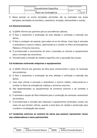 Tipo de Documento                                    Código do Documento
                                   Procedimento Específico
                    Título do Documento                                  Revisão       Pág.
                                    Plano de Contingência                               11/17

f) Nesse período as únicas atividades permitidas são as realizadas nas áreas
     abrigadas (atividades de escritório, carpintaria, armação, almoxarifado e outras).


6.5 Desmoronamento


a) O QSMS informa aos gerentes para as providências cabíveis;
b) É feito o isolamento e sinalização da área afetada e verificada a extensão dos
     danos;
c) É feita a contagem de pessoal, para saber-se se há vítimas. Caso haja é acionada
     a ambulância e socorro médico, observando-se o contido no Plano de Emergências
     Médicas e Primeiros Socorros;
d) É providenciado o escoramento do local e acionados os veículos e equipamentos
     para a remoção dos escombros;
e) Providenciada a emissão de relatório específico com a apuração das causas.


6.6 Acidentes evolvendo máquinas e equipamentos


a) O QSMS informa aos gerentes da Obra para conhecimento e apoio na resolução
     dos problemas;
b) É feito o isolamento e sinalização da área afetada e verificada a extensão dos
     danos;
c) Caso haja vítimas é acionada a ambulância e socorro médico, observando-se o
     contido no Plano de emergências médicas e primeiros socorros;
d) São disponibilizados os equipamentos de primeiros socorros e de combate a
     incêndios;
e) É acionada a equipe de Meio Ambiente para a contenção de eventuais vazamentos
     de produtos;
f)   É providenciada a remoção das máquinas e equipamentos sinistrados, exceto nos
     casos em que tenham vítimas, quando o local deve ser isolado e preservado para
     a análise e investigação das causas.


6.7 Acidentes externos ao canteiro de obras que possam representar riscos
aos colaboradores e bens patrimoniais




      Área          Emitente                     Área        Aprovação
         QSMS         Antonio Fernando Navarro      QSMS      Antonio Fernando Navarro
 