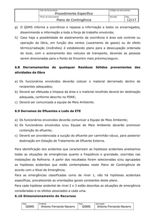 Tipo de Documento                                        Código do Documento
                                  Procedimento Específico
                   Título do Documento                                      Revisão       Pág.
                                    Plano de Contingência                                  12/17

g) O QSMS informa a ocorrência e repassa a informação a todos os encarregados,
      disseminando a informação a toda a força de trabalho envolvida;
h) Caso haja a possibilidade de alastramento da ocorrência à área sob controle ou
      operação da Obra, em função dos ventos (vazamento de gases) ou do efeito
      térmico/radiação (incêndios) é estabelecido plano para a desocupação ordenada
      do local, com o acionamento dos veículos de transporte, devendo as pessoas
      serem direcionadas para o Ponto de Encontro mais próximo/seguro.


6.8    Derramamentos           de        quaisquer   Resíduos   Sólidos     provenientes          das
atividades da Obra


a) Os funcionários envolvidos deverão colocar o material derramado dentro de
   recipientes adequados;
b) Deverá ser efetuada a limpeza da área e o material recolhido deverá ter destinação
   adequada, conforme descrito no PDRE;
c) Deverá ser comunicada a equipe de Meio Ambiente.


6.9 Derrames de Efluentes e Lodo da ETE


a) Os funcionários envolvidos deverão comunicar a Equipe de Meio Ambiente;
b) Os funcionários envolvidos e/ou Equipe de Meio Ambiente deverão promover
   contenção do efluente;
c) Deverá ser providenciada a sucção do efluente por caminhão-vácuo, para posterior
   destinação em Estação de Tratamento de Efluente Externa.

Para identificação dos acidentes que caracterizam as hipóteses acidentais analisamos
todas as situações de emergências quanto a freqüência e gravidade, ocorridas nas
instalações da Refinaria. A partir dos resultados foram selecionadas e/ou agrupadas
as hipóteses acidentais que estão contempladas neste Plano de Contingência de
acordo com o Nível de Emergência.
Para as emergências classificadas como de nível 1, não há hipóteses acidentais
específicas, prevalecendo as orientações gerais constantes deste plano.
Para cada hipótese acidental de nível 2 e 3 estão descritas as situações de emergência
consideradas e os efeitos associados a cada uma.
6.10 Dimensionamento de Recursos

       Área       Emitente                           Área       Aprovação
          QSMS      Antonio Fernando Navarro            QSMS     Antonio Fernando Navarro
 