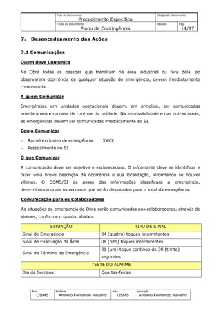 Tipo de Documento                                           Código do Documento
                                   Procedimento Específico
                   Título do Documento                                         Revisão        Pág.
                                   Plano de Contingência                                       14/17

7.    Desencadeamento das Ações

7.1 Comunicações

Quem deve Comunica

Na Obra todas as pessoas que transitam na área industrial ou fora dela, ao
observarem ocorrência de qualquer situação de emergência, devem imediatamente
comunicá-la.

A quem Comunicar

Emergências em unidades operacionais devem, em princípio, ser comunicadas
imediatamente na casa de controle da unidade. Na impossibilidade e nas outras áreas,
as emergências devem ser comunicadas imediatamente ao SI.

Como Comunicar

−    Ramal exclusivo de emergência:             XXXX
−    Pessoalmente no SI

O que Comunicar

A comunicação deve ser objetiva e esclarecedora. O informante deve se identificar e
fazer uma breve descrição da ocorrência e sua localização, informando se houver
vítimas.     O   QSMS/SI      de       posse   das   informações     classificará        a   emergência,
determinando quais os recursos que serão deslocados para o local da emergência.

Comunicação para os Colaboradores

As situações de emergencia da Obra serão comunicadas aos colaboradores, através de
sirenes, conforme o quadro abaixo:

                 SITUAÇÃO                                       TIPO DE SINAL
Sinal de Emergência                            04 (quatro) toques intermitentes
Sinal de Evacuação da Área                     08 (oito) toques intermitentes
                                               01 (um) toque contínuo de 30 (trinta)
Sinal de Término de Emergência
                                               segundos
                                          TESTE DO ALARME
Dia da Semana:                                 Quartas-feiras



      Área         Emitente                          Área          Aprovação
         QSMS        Antonio Fernando Navarro           QSMS        Antonio Fernando Navarro
 