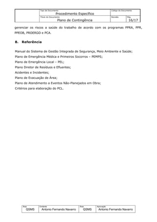 Tipo de Documento                                    Código do Documento
                                Procedimento Específico
                 Título do Documento                                  Revisão       Pág.
                                 Plano de Contingência                               16/17

gerenciar os riscos a saúde do trabalho de acordo com os programas PPRA, PPR,
PPEOB, PROERGO e PCA.


8.   Referência

Manual do Sistema de Gestão Integrada de Segurança, Meio Ambiente e Saúde;
Plano de Emergência Médica e Primeiros Socorros – PEMPS;
Plano de Emergência Local – PEL;
Plano Diretor de Resíduos e Efluentes;
Acidentes e Incidentes;
Plano de Evacuação de Área;
Plano de Atendimento a Eventos Não-Planejados em Obra;
Critérios para elaboração do PCL.




     Área       Emitente                      Área        Aprovação
        QSMS      Antonio Fernando Navarro       QSMS      Antonio Fernando Navarro
 