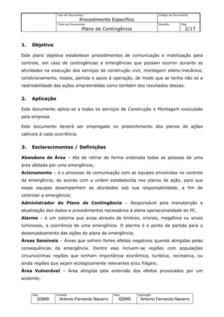 Tipo de Documento                                    Código do Documento
                                Procedimento Específico
                 Título do Documento                                  Revisão       Pág.
                                 Plano de Contingência                                2/17


1.   Objetivo

Este plano objetiva estabelecer procedimentos de comunicação e mobilização para
controle, em caso de contingências e emergências que possam ocorrer durante as
atividades na execução dos serviços de construção civil, montagem eletro-mecânica,
condicionamento, testes, partida e apoio à operação, de modo que se tenha não só a
rastreabilidade das ações empreendidas como também dos resultados dessas.


2.   Aplicação

Este documento aplica-se a todos os serviços de Construção e Montagem executado
pela empresa.

Este documento deverá ser empregado no preenchimento dos planos de ações
cabíveis à cada ocorrência.


3.   Esclarecimentos / Definições

Abandono de Área – Ato de retirar de forma ordenada todas as pessoas de uma
área afetada por uma emergência;
Acionamento – é o processo de comunicação com as equipes envolvidas no controle
da emergência, de acordo com a ordem estabelecida nos planos de ação, para que
essas equipes desempenhem as atividades sob sua responsabilidade, a fim de
controlar a emergência;
Administrador do Plano de Contingência – Responsável pela manutenção e
atualização dos dados e procedimentos necessários à plena operacionalidade do PC.
Alarme – é um sistema que avisa através de timbres, sirenes, megafone ou sinais
luminosos, a ocorrência de uma emergência. O alarme é o ponto de partida para o
desencadeamento das ações do plano de emergência;
Áreas Sensíveis – Áreas que sofrem fortes efeitos negativos quando atingidas pelas
consequências da emergência. Dentre elas incluem-se regiões com populações
circunvizinhas regiões que tenham importância econômica, turística, recreativa, ou
ainda regiões que sejam ecologicamente relevantes e/ou frágeis;
Área Vulnerável – Área atingida pela extensão dos efeitos provocados por um
acidente;


     Área        Emitente                     Área        Aprovação
        QSMS       Antonio Fernando Navarro      QSMS      Antonio Fernando Navarro
 