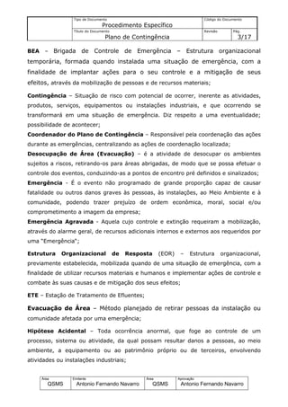 Tipo de Documento                                           Código do Documento
                                 Procedimento Específico
                  Título do Documento                                         Revisão       Pág.
                                  Plano de Contingência                                       3/17

BEA    –     Brigada de Controle de Emergência – Estrutura organizacional
temporária, formada quando instalada uma situação de emergência, com a
finalidade de implantar ações para o seu controle e a mitigação de seus
efeitos, através da mobilização de pessoas e de recursos materiais;

Contingência – Situação de risco com potencial de ocorrer, inerente as atividades,
produtos, serviços, equipamentos ou instalações industriais, e que ocorrendo se
transformará em uma situação de emergência. Diz respeito a uma eventualidade;
possibilidade de acontecer;
Coordenador do Plano de Contingência – Responsável pela coordenação das ações
durante as emergências, centralizando as ações de coordenação localizada;
Desocupação de Área (Evacuação) – é a atividade de desocupar os ambientes
sujeitos a riscos, retirando-os para áreas abrigadas, de modo que se possa efetuar o
controle dos eventos, conduzindo-as a pontos de encontro pré definidos e sinalizados;
Emergência - É o evento não programado de grande proporção capaz de causar
fatalidade ou outros danos graves às pessoas, às instalações, ao Meio Ambiente e à
comunidade, podendo trazer prejuízo de ordem econômica, moral, social e/ou
comprometimento a imagem da empresa;
Emergência Agravada - Aquela cujo controle e extinção requeiram a mobilização,
através do alarme geral, de recursos adicionais internos e externos aos requeridos por
uma “Emergência“;

Estrutura      Organizacional           de   Resposta     (EOR)    –    Estrutura       organizacional,
previamente estabelecida, mobilizada quando de uma situação de emergência, com a
finalidade de utilizar recursos materiais e humanos e implementar ações de controle e
combate às suas causas e de mitigação dos seus efeitos;

ETE – Estação de Tratamento de Efluentes;

Evacuação de Área – Método planejado de retirar pessoas da instalação ou
comunidade afetada por uma emergência;

Hipótese Acidental – Toda ocorrência anormal, que foge ao controle de um
processo, sistema ou atividade, da qual possam resultar danos a pessoas, ao meio
ambiente, a equipamento ou ao patrimônio próprio ou de terceiros, envolvendo
atividades ou instalações industriais;


      Área        Emitente                         Área           Aprovação
         QSMS       Antonio Fernando Navarro            QSMS       Antonio Fernando Navarro
 