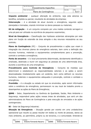 Tipo de Documento                                    Código do Documento
                                 Procedimento Específico
                  Título do Documento                                  Revisão       Pág.
                                  Plano de Contingência                                4/17

Impacto ambiental – qualquer alteração do ambiente, seja esta adversa ou
benéfica, completa ou parcial, resultante de atividades da empresa;
Intervenção – é a atividade de atuar durante a emergência, seguindo ações
planejadas e treinadas, visando minimizar os danos pessoais ou materiais;

Kit de mitigação – é um conjunto composto por uma maleta contendo serragem e
uma pá para ser utilizada na ocorrência de pequenos vazamentos;

Nível de Emergência – Classificação das hipóteses acidentais abrangidas por este
plano em função da extensão da área atingida e dos recursos necessários ao seu
controle;

Plano de Contingência (PC) – Conjunto de procedimentos e ações que visam à
integração dos diversos planos de emergência setoriais, bem como a definição dos
recursos humanos, materiais e equipamentos complementares para a prevenção,
controle e combate a emergência;
Ponto de encontro – é o local previamente determinado, devidamente identificado e
sinalizado, destinado a reunir em segurança as pessoas de uma determinada área,
durante a ocorrência de uma emergência;
Procedimento para Controle de Emergência – Conjunto de medidas que
determinam e estabelecem as responsabilidades setoriais e as ações a serem
desencadeadas imediatamente após um acidente, bem como definem os recursos
humanos, materiais e equipamentos adequados à prevenção, controle e combate a
emergência;
Prontidão – é a situação ou estado em que os envolvidos, após serem informados
sobre a existência da emergência, permanecem no seu local de trabalho pronto a
desempenhar as ações do Plano de Emergência;

QSMS – Setor, Departamento ou Gerência de Qualidade, Saúde, Meio Ambiente e
Segurança, responsável pelas ações nessas áreas de atividades, que será um dos
administradores do Plano de Contingência e pela execução de simulados e de ações
contingenciais;

SI – Setor de Segurança Industrial;
Situação de Emergência – Situação gerada por evento em uma unidade/área
operacional que resulte ou possa resultar em lesões ou morte de pessoas, danos ao
meio ambiente, ao patrimônio, próprio ou de terceiros, e a comunidade. Entende-se

     Área         Emitente                     Área        Aprovação
        QSMS        Antonio Fernando Navarro      QSMS      Antonio Fernando Navarro
 