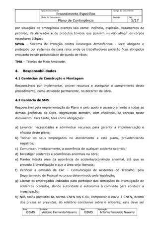 Tipo de Documento                                    Código do Documento
                                    Procedimento Específico
                     Título do Documento                                  Revisão       Pág.
                                     Plano de Contingência                                5/17

por situações de emergência eventos tais como: incêndio, explosão, vazamentos de
petróleo, de derivados e de produtos tóxicos que possam ou não atingir os corpos
receptores d’água;
SPDA – Sistema de Proteção contra Descargas Atmosféricas – local abrigado e
protegido por sistemas de para raios onde os trabalhadores poderão ficar abrigados
enquanto existir possibilidade de queda de ráios;

TMA – Técnico de Meio Ambiente.


4.    Responsabilidades

4.1 Gerências de Construção e Montagem

Responsáveis por implementar, prover recursos e assegurar o cumprimento deste
procedimento, como atividade permanente, no decorrer da Obra.


4.2 Gerência de SMS

Responsável pela implementação do Plano e pelo apoio e assessoramento a todas as
demais gerências da Obra, objetivando atender, com eficiência, ao contido neste
documento. Para tanto, terá como obrigações:


a) Levantar necessidades e administrar recursos para garantir a implementação e
     eficácia deste plano;
b) Treinar os seus empregados no atendimento a este plano, providenciando
     registros;
c) Comunicar, imediatamente, a ocorrência de qualquer acidente ocorrido;
d) Investigar acidentes e ocorrências anormais na obra;
e) Manter intacta área da ocorrência de acidente/ocorrência anormal, até que se
     proceda à investigação e que a área seja liberada;
f) Verificar a emissão da CAT – Comunicação de Acidentes do Trabalho, pelo
     Departamento de Pessoal no prazo determinado pela legislação;
g) Liberar os empregados indicados para participar das comissões de investigação de
     acidentes ocorridos, dando autoridade e autonomia à comissão para conduzir a
     investigação;
h) Nos casos previstos na norma CNEN NN-6.04, comprovar o envio à CNEN, dentro
     dos prazos ali previstos, do relatório conclusivo sobre o acidente; este deve ser

       Área          Emitente                     Área        Aprovação
          QSMS         Antonio Fernando Navarro      QSMS      Antonio Fernando Navarro
 