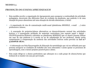 Esta medida envolve a organização do Agrupamento para assegurar a continuidade da actividade pedagógica, decorrente das diferentes fases de evolução da pandemia, que poderão ir de uma situação de pouco absentismo até uma situação de elevado absentismo, e inclui: - A organização de vias de comunicação multi-canal (plataforma  MOODLE ,  e-mail  …) entre professores e alunos;  - A concepção de projectos/planos alternativos ao desenvolvimento normal das actividades lectivas e a consequente produção de materiais curriculares (em suporte papel e digital - CD/DVD/ pendrive /ficheiros colocados na plataforma  MOODLE ) que os alunos possam utilizar em caso de não poderem ir à escola ou na de substituição do seu professor, dando assim cumprimento à compensação da ausência das actividades lectivas como previsto na  Lei n.º 3/2008 de 18/01 ;  - A informação aos Pais/Encarregados de Educação da metodologia que vai ser utilizada para que possam assegurar as condições de trabalho dos seus educandos e assim apoiar os processos de aprendizagem, com o menor prejuízo possível para o aluno.  Esta acção dirige-se a alunos particulares que adoeçam ou a cada grupo de alunos/turma que tenham de se manter em casa por prevenção.  