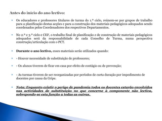 Os educadores e professores titulares de turma do 1.º ciclo, reúnem-se por grupos de trabalho para a planificação destas acções e para a construção dos materiais pedagógicos adequados sendo coordenados pelos Coordenadores dos respectivos Departamentos.  No 2.º e 3.º ciclo e CEF, o trabalho final de planificação e de construção de materiais pedagógicos adequados será da responsabilidade de cada Conselho de Turma, numa perspectiva construção/articulação com o PCT.  Durante o ano lectivo,  esses materiais serão utilizados quando:  - Houver necessidade de substituição de professores;  - Os alunos tiverem de ficar em casa por efeito de contágio ou de prevenção; - As turmas tiverem de ser reorganizadas por períodos de curta duração por impedimento de docentes por causa da Gripe. Nota: Enquanto existir o perigo de pandemia todos os docentes estarão envolvidos nas actividades de substituição no que concerne à componente não lectiva, sobrepondo-se esta função a todas as outras.  