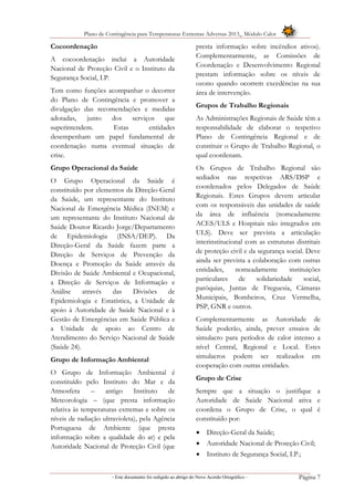 Plano de Contingência para Temperaturas Extremas Adversas 2013_ Módulo Calor
- Este documento foi redigido ao abrigo do Novo Acordo Ortográfico – Página 7
Cocoordenação
A cocoordenação inclui a Autoridade
Nacional de Proteção Civil e o Instituto da
Segurança Social, I.P.
Tem como funções acompanhar o decorrer
do Plano de Contingência e promover a
divulgação das recomendações e medidas
adotadas, junto dos serviços que
superintendem. Estas entidades
desempenham um papel fundamental de
coordenação numa eventual situação de
crise.
Grupo Operacional da Saúde
O Grupo Operacional da Saúde é
constituído por elementos da Direção-Geral
da Saúde, um representante do Instituto
Nacional de Emergência Médica (INEM) e
um representante do Instituto Nacional de
Saúde Doutor Ricardo Jorge/Departamento
de Epidemiologia (INSA/DEP). Da
Direção-Geral da Saúde fazem parte a
Direção de Serviços de Prevenção da
Doença e Promoção da Saúde através da
Divisão de Saúde Ambiental e Ocupacional,
a Direção de Serviços de Informação e
Análise através das Divisões de
Epidemiologia e Estatística, a Unidade de
apoio à Autoridade de Saúde Nacional e à
Gestão de Emergências em Saúde Pública e
a Unidade de apoio ao Centro de
Atendimento do Serviço Nacional de Saúde
(Saúde 24).
Grupo de Informação Ambiental
O Grupo de Informação Ambiental é
constituído pelo Instituto do Mar e da
Atmosfera – antigo Instituto de
Meteorologia – (que presta informação
relativa às temperaturas extremas e sobre os
níveis de radiação ultravioleta), pela Agência
Portuguesa de Ambiente (que presta
informação sobre a qualidade do ar) e pela
Autoridade Nacional de Proteção Civil (que
presta informação sobre incêndios ativos).
Complementarmente, as Comissões de
Coordenação e Desenvolvimento Regional
prestam informação sobre os níveis de
ozono quando ocorrem excedências na sua
área de intervenção.
Grupos de Trabalho Regionais
As Administrações Regionais de Saúde têm a
responsabilidade de elaborar o respetivo
Plano de Contingência Regional e de
constituir o Grupo de Trabalho Regional, o
qual coordenam.
Os Grupos de Trabalho Regional são
sediados nas respetivas ARS/DSP e
coordenados pelos Delegados de Saúde
Regionais. Estes Grupos devem articular
com os responsáveis das unidades de saúde
da área de influência (nomeadamente
ACES/ULS e Hospitais não integrados em
ULS). Deve ser prevista a articulação
interinstitucional com as estruturas distritais
de proteção civil e da segurança social. Deve
ainda ser prevista a colaboração com outras
entidades, nomeadamente instituições
particulares de solidariedade social,
paróquias, Juntas de Freguesia, Câmaras
Municipais, Bombeiros, Cruz Vermelha,
PSP, GNR e outros.
Complementarmente as Autoridade de
Saúde poderão, ainda, prever ensaios de
simulacro para períodos de calor intenso a
nível Central, Regional e Local. Estes
simulacros podem ser realizados em
cooperação com outras entidades.
Grupo de Crise
Sempre que a situação o justifique a
Autoridade de Saúde Nacional ativa e
coordena o Grupo de Crise, o qual é
constituído por:
 Direção-Geral da Saúde;
 Autoridade Nacional de Proteção Civil;
 Instituto de Segurança Social, I.P.;
 