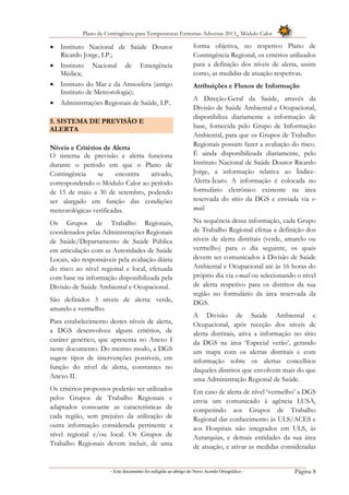 Plano de Contingência para Temperaturas Extremas Adversas 2013_ Módulo Calor
- Este documento foi redigido ao abrigo do Novo Acordo Ortográfico – Página 8
 Instituto Nacional de Saúde Doutor
Ricardo Jorge, I.P.;
 Instituto Nacional de Emergência
Médica;
 Instituto do Mar e da Atmosfera (antigo
Instituto de Meteorologia);
 Administrações Regionais de Saúde, I.P..
5. SISTEMA DE PREVISÃO E
ALERTA
Níveis e Critérios de Alerta
O sistema de previsão e alerta funciona
durante o período em que o Plano de
Contingência se encontra ativado,
correspondendo o Módulo Calor ao período
de 15 de maio a 30 de setembro, podendo
ser alargado em função das condições
meteorológicas verificadas.
Os Grupos de Trabalho Regionais,
coordenados pelas Administrações Regionais
de Saúde/Departamento de Saúde Pública
em articulação com as Autoridades de Saúde
Locais, são responsáveis pela avaliação diária
do risco ao nível regional e local, efetuada
com base na informação disponibilizada pela
Divisão de Saúde Ambiental e Ocupacional.
São definidos 3 níveis de alerta: verde,
amarelo e vermelho.
Para estabelecimento destes níveis de alerta,
a DGS desenvolveu alguns critérios, de
caráter genérico, que apresenta no Anexo I
neste documento. Do mesmo modo, a DGS
sugere tipos de intervenções possíveis, em
função do nível de alerta, constantes no
Anexo II.
Os critérios propostos poderão ser utilizados
pelos Grupos de Trabalho Regionais e
adaptados consoante as características de
cada região, sem prejuízo da utilização de
outra informação considerada pertinente a
nível regional e/ou local. Os Grupos de
Trabalho Regionais devem incluir, de uma
forma objetiva, no respetivo Plano de
Contingência Regional, os critérios utilizados
para a definição dos níveis de alerta, assim
como, as medidas de atuação respetivas.
Atribuições e Fluxos de Informação
A Direção-Geral da Saúde, através da
Divisão de Saúde Ambiental e Ocupacional,
disponibiliza diariamente a informação de
base, fornecida pelo Grupo de Informação
Ambiental, para que os Grupos de Trabalho
Regionais possam fazer a avaliação do risco.
É ainda disponibilizada diariamente, pelo
Instituto Nacional de Saúde Doutor Ricardo
Jorge, a informação relativa ao Índice-
Alerta-Ícaro. A informação é colocada no
formulário eletrónico existente na área
reservada do sítio da DGS e enviada via e-
mail.
Na sequência dessa informação, cada Grupo
de Trabalho Regional efetua a definição dos
níveis de alerta distritais (verde, amarelo ou
vermelho) para o dia seguinte, os quais
devem ser comunicados à Divisão de Saúde
Ambiental e Ocupacional até às 16 horas do
próprio dia via e-mail ou selecionando o nível
de alerta respetivo para os distritos da sua
região no formulário da área reservada da
DGS.
A Divisão de Saúde Ambiental e
Ocupacional, após receção dos níveis de
alerta distritais, ativa a informação no sítio
da DGS na área ‘Especial verão’, gerando
um mapa com os alertas distritais e com
informação sobre os alertas concelhios
daqueles distritos que envolvem mais do que
uma Administração Regional de Saúde.
Em caso de alerta de nível ‘vermelho’ a DGS
envia um comunicado à agência LUSA,
competindo aos Grupos de Trabalho
Regional dar conhecimento às ULS/ACES e
aos Hospitais não integrados em ULS, às
Autarquias, e demais entidades da sua área
de atuação, e ativar as medidas consideradas
 