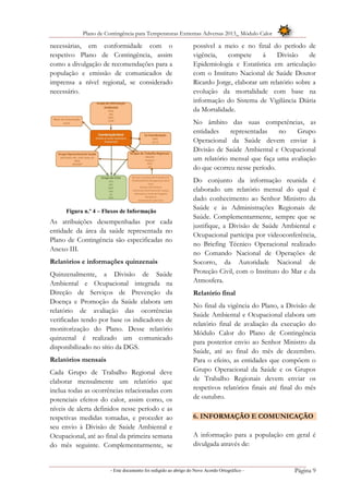 Plano de Contingência para Temperaturas Extremas Adversas 2013_ Módulo Calor
- Este documento foi redigido ao abrigo do Novo Acordo Ortográfico – Página 9
necessárias, em conformidade com o
respetivo Plano de Contingência, assim
como a divulgação de recomendações para a
população e emissão de comunicados de
imprensa a nível regional, se considerado
necessário.
Figura n.º 4 – Fluxos de Informação
As atribuições desempenhadas por cada
entidade da área da saúde representada no
Plano de Contingência são especificadas no
Anexo III.
Relatórios e informações quinzenais
Quinzenalmente, a Divisão de Saúde
Ambiental e Ocupacional integrada na
Direção de Serviços de Prevenção da
Doença e Promoção da Saúde elabora um
relatório de avaliação das ocorrências
verificadas tendo por base os indicadores de
monitorização do Plano. Desse relatório
quinzenal é realizado um comunicado
disponibilizado no sítio da DGS.
Relatórios mensais
Cada Grupo de Trabalho Regional deve
elaborar mensalmente um relatório que
inclua todas as ocorrências relacionadas com
potenciais efeitos do calor, assim como, os
níveis de alerta definidos nesse período e as
respetivas medidas tomadas, e proceder ao
seu envio à Divisão de Saúde Ambiental e
Ocupacional, até ao final da primeira semana
do mês seguinte. Complementarmente, se
possível a meio e no final do período de
vigência, compete à Divisão de
Epidemiologia e Estatística em articulação
com o Instituto Nacional de Saúde Doutor
Ricardo Jorge, elaborar um relatório sobre a
evolução da mortalidade com base na
informação do Sistema de Vigilância Diária
da Mortalidade.
No âmbito das suas competências, as
entidades representadas no Grupo
Operacional da Saúde devem enviar à
Divisão de Saúde Ambiental e Ocupacional
um relatório mensal que faça uma avaliação
do que ocorreu nesse período.
Do conjunto da informação reunida é
elaborado um relatório mensal do qual é
dado conhecimento ao Senhor Ministro da
Saúde e às Administrações Regionais de
Saúde. Complementarmente, sempre que se
justifique, a Divisão de Saúde Ambiental e
Ocupacional participa por videoconferência,
no Briefing Técnico Operacional realizado
no Comando Nacional de Operações de
Socorro, da Autoridade Nacional de
Proteção Civil, com o Instituto do Mar e da
Atmosfera.
Relatório final
No final da vigência do Plano, a Divisão de
Saúde Ambiental e Ocupacional elabora um
relatório final de avaliação da execução do
Módulo Calor do Plano de Contingência
para posterior envio ao Senhor Ministro da
Saúde, até ao final do mês de dezembro.
Para o efeito, as entidades que compõem o
Grupo Operacional da Saúde e os Grupos
de Trabalho Regionais devem enviar os
respetivos relatórios finais até final do mês
de outubro.
6. INFORMAÇÃO E COMUNICAÇÃO
A informação para a população em geral é
divulgada através de:
 