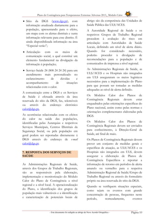 Plano de Contingência para Temperaturas Extremas Adversas 2013_ Módulo Calor
- Este documento foi redigido ao abrigo do Novo Acordo Ortográfico – Página 10
 Sítio da DGS (www.dgs.pt), com
informação atualizada diariamente para a
população, apresentando para o efeito,
um mapa com os alertas distritais e outra
informação relevante para esse distrito. É
ainda disponibilizada informação na área
“Especial verão”;
 Articulação com os meios de
comunicação social, a qual constitui um
elemento fundamental na divulgação da
informação à população;
 Serviço Saúde 24 (808 24 24 24) para um
atendimento mais personalizado no
esclarecimento de dúvidas e
acompanhamento de situações
relacionadas com o calor.
A comunicação entre a DGS e os Serviços
de Saúde é efetuada através da área
reservada do sítio da DGS, fax, telemóveis
ou através do endereço eletrónico
calor@dgs.pt.
As ocorrências relacionadas com os efeitos
do calor na saúde das populações,
identificadas pelas Autarquias e respetivos
Serviços Municipais, Centros Distritais da
Segurança Social, ou pela população em
geral podem ser reportadas diretamente à
DGS através do endereço de e-mail
calor@dgs.pt.
7. RESPOSTA DOS SERVIÇOS DE
SAÚDE
As Administrações Regionais de Saúde,
através dos Grupos de Trabalho Regionais,
são as responsáveis pela elaboração,
implementação e monitorização do Módulo
Calor do Plano de Contingência a nível
regional e a nível local. A operacionalização
do Plano, a identificação dos grupos de
população mais vulneráveis e a identificação
e caracterização de potenciais locais de
abrigo são da competência das Unidades de
Saúde Pública das ULS/ACES.
A Autoridade Regional de Saúde e os
respetivos Grupos de Trabalho Regional
procedem à avaliação do risco em
articulação com Autoridades de Saúde
Locais, definindo um nível de alerta diário.
Quando for considerado necessário,
poderão proceder à divulgação de
recomendações para a população e de
comunicados de imprensa a nível regional.
As Administrações Regionais de Saúde, as
ULS/ACES e os Hospitais não integrados
em ULS asseguraram os meios logísticos
necessários para a implementação do Plano
para que possam ser tomadas as medidas
adequadas ao nível de alerta definido.
Os Módulos Calor dos Planos de
Contingência Regionais devem estar
enquadrados pelas orientações específicas do
Plano nacional, assim como pelas normas e
orientações complementares elaboradas pela
DGS.
Os Módulos Calor dos Planos de
Contingência Regionais devem ser enviados
para conhecimento, à Direção-Geral da
Saúde, até final de maio.
Os Planos de Contingência Regionais devem
prever um conjunto de medidas gerais e
específicas de atuação, as ULS/ACES e os
Hospitais não integrados em ULS, devem
assegurar a elaboração de Planos de
Contingência Específicos e reportar a
informação de retorno em períodos de alerta
amarelo ou vermelho para a respetiva
Administração Regional de Saúde/Grupo de
Trabalho Regional ou através do formulário
próprio na área reservada do sítio da DGS.
Quando se verifiquem situações especiais,
como sejam os eventos com grande
concentração de pessoas, frequentes neste
período, nomeadamente, eventos
 