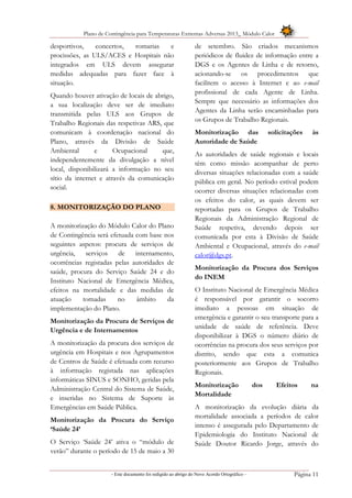 Plano de Contingência para Temperaturas Extremas Adversas 2013_ Módulo Calor
- Este documento foi redigido ao abrigo do Novo Acordo Ortográfico – Página 11
desportivos, concertos, romarias e
procissões, as ULS/ACES e Hospitais não
integrados em ULS devem assegurar
medidas adequadas para fazer face à
situação.
Quando houver ativação de locais de abrigo,
a sua localização deve ser de imediato
transmitida pelas ULS aos Grupos de
Trabalho Regionais das respetivas ARS, que
comunicam à coordenação nacional do
Plano, através da Divisão de Saúde
Ambiental e Ocupacional que,
independentemente da divulgação a nível
local, disponibilizará a informação no seu
sítio da internet e através da comunicação
social.
8. MONITORIZAÇÃO DO PLANO
A monitorização do Módulo Calor do Plano
de Contingência será efetuada com base nos
seguintes aspetos: procura de serviços de
urgência, serviços de internamento,
ocorrências registadas pelas autoridades de
saúde, procura do Serviço Saúde 24 e do
Instituto Nacional de Emergência Médica,
efeitos na mortalidade e das medidas de
atuação tomadas no âmbito da
implementação do Plano.
Monitorização da Procura de Serviços de
Urgência e de Internamentos
A monitorização da procura dos serviços de
urgência em Hospitais e nos Agrupamentos
de Centros de Saúde é efetuada com recurso
à informação registada nas aplicações
informáticas SINUS e SONHO, geridas pela
Administração Central do Sistema de Saúde,
e inseridas no Sistema de Suporte às
Emergências em Saúde Pública.
Monitorização da Procura do Serviço
‘Saúde 24’
O Serviço ‘Saúde 24’ ativa o “módulo de
verão” durante o período de 15 de maio a 30
de setembro. São criados mecanismos
periódicos de fluidez de informação entre a
DGS e os Agentes de Linha e de retorno,
acionando-se os procedimentos que
facilitem o acesso à Internet e ao e-mail
profissional de cada Agente de Linha.
Sempre que necessário as informações dos
Agentes da Linha serão encaminhadas para
os Grupos de Trabalho Regionais.
Monitorização das solicitações às
Autoridade de Saúde
As autoridades de saúde regionais e locais
têm como missão acompanhar de perto
diversas situações relacionadas com a saúde
pública em geral. No período estival podem
ocorrer diversas situações relacionadas com
os efeitos do calor, as quais devem ser
reportadas para os Grupos de Trabalho
Regionais da Administração Regional de
Saúde respetiva, devendo depois ser
comunicada por esta à Divisão de Saúde
Ambiental e Ocupacional, através do e-mail
calor@dgs.pt.
Monitorização da Procura dos Serviços
do INEM
O Instituto Nacional de Emergência Médica
é responsável por garantir o socorro
imediato a pessoas em situação de
emergência e garantir o seu transporte para a
unidade de saúde de referência. Deve
disponibilizar à DGS o número diário de
ocorrências na procura dos seus serviços por
distrito, sendo que esta a comunica
posteriormente aos Grupos de Trabalho
Regionais.
Monitorização dos Efeitos na
Mortalidade
A monitorização da evolução diária da
mortalidade associada a períodos de calor
intenso é assegurada pelo Departamento de
Epidemiologia do Instituto Nacional de
Saúde Doutor Ricardo Jorge, através do
 