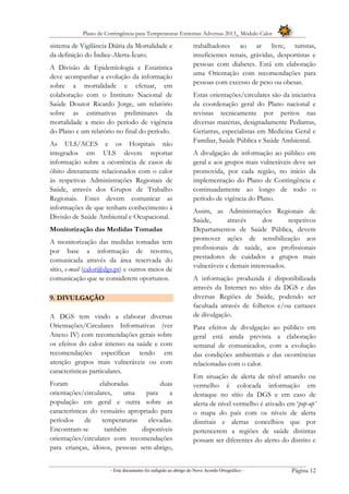 Plano de Contingência para Temperaturas Extremas Adversas 2013_ Módulo Calor
- Este documento foi redigido ao abrigo do Novo Acordo Ortográfico – Página 12
sistema de Vigilância Diária da Mortalidade e
da definição do Índice-Alerta-Ícaro.
A Divisão de Epidemiologia e Estatística
deve acompanhar a evolução da informação
sobre a mortalidade e efetuar, em
colaboração com o Instituto Nacional de
Saúde Doutor Ricardo Jorge, um relatório
sobre as estimativas preliminares da
mortalidade a meio do período de vigência
do Plano e um relatório no final do período.
As ULS/ACES e os Hospitais não
integrados em ULS devem reportar
informação sobre a ocorrência de casos de
óbito diretamente relacionados com o calor
às respetivas Administrações Regionais de
Saúde, através dos Grupos de Trabalho
Regionais. Estes devem comunicar as
informações de que tenham conhecimento à
Divisão de Saúde Ambiental e Ocupacional.
Monitorização das Medidas Tomadas
A monitorização das medidas tomadas tem
por base a informação de retorno,
comunicada através da área reservada do
sítio, e-mail (calor@dgs.pt) e outros meios de
comunicação que se considerem oportunos.
9. DIVULGAÇÃO
A DGS tem vindo a elaborar diversas
Orientações/Circulares Informativas (ver
Anexo IV) com recomendações gerais sobre
os efeitos do calor intenso na saúde e com
recomendações específicas tendo em
atenção grupos mais vulneráveis ou com
características particulares.
Foram elaboradas duas
orientações/circulares, uma para a
população em geral e outra sobre as
características do vestuário apropriado para
períodos de temperaturas elevadas.
Encontram-se também disponíveis
orientações/circulares com recomendações
para crianças, idosos, pessoas sem-abrigo,
trabalhadores ao ar livre, turistas,
insuficientes renais, grávidas, desportistas e
pessoas com diabetes. Está em elaboração
uma Orientação com recomendações para
pessoas com excesso de peso ou obesas.
Estas orientações/circulares são da iniciativa
da coordenação geral do Plano nacional e
revistas tecnicamente por peritos nas
diversas matérias, designadamente Pediatras,
Geriatras, especialistas em Medicina Geral e
Familiar, Saúde Pública e Saúde Ambiental.
A divulgação de informação ao público em
geral e aos grupos mais vulneráveis deve ser
promovida, por cada região, no início da
implementação do Plano de Contingência e
continuadamente ao longo de todo o
período de vigência do Plano.
Assim, as Administrações Regionais de
Saúde, através dos respetivos
Departamentos de Saúde Pública, devem
promover ações de sensibilização aos
profissionais de saúde, aos profissionais
prestadores de cuidados a grupos mais
vulneráveis e demais interessados.
A informação produzida é disponibilizada
através da Internet no sítio da DGS e das
diversas Regiões de Saúde, podendo ser
facultada através de folhetos e/ou cartazes
de divulgação.
Para efeitos de divulgação ao público em
geral está ainda prevista a elaboração
semanal de comunicados, com a evolução
das condições ambientais e das ocorrências
relacionadas com o calor.
Em situação de alerta de nível amarelo ou
vermelho é colocada informação em
destaque no sítio da DGS e em caso de
alerta de nível vermelho é ativado em ‘pop-up’
o mapa do país com os níveis de alerta
distritais e alertas concelhios que por
pertencerem a regiões de saúde distintas
possam ser diferentes do alerto do distrito e
 