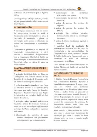 Plano de Contingência para Temperaturas Extremas Adversas 2013_ Módulo Calor
- Este documento foi redigido ao abrigo do Novo Acordo Ortográfico – Página 13
é efetuado um comunicado para a Agência
LUSA.
Caso se justifique o Grupo de Crise, quando
ativado poderá decidir sobre outros meios
de divulgação.
10. INVESTIGAÇÃO
A investigação relacionada com os efeitos
das temperaturas elevadas na saúde é
fundamental como instrumento de apoio à
elaboração de estratégias e planos de
intervenção, assim como à colmatação de
lacunas no conhecimento e consolidação
deste.
Consideram-se prioritários os projetos de
colaboração interinstitucional a nível
nacional e internacional, designadamente
com a Organização Mundial de Saúde, de
forma a integrar os melhores conhecimentos
disponíveis sobre os efeitos do calor na
saúde humana.
11. AVALIAÇÃO DA EXECUÇÃO DO
PLANO
A avaliação do Módulo Calor do Plano de
Contingência será efetuada através de um
Relatório de Avaliação de Execução tendo
em conta os níveis regional e nacional.
A avaliação a nível regional terá como base
os relatórios mensais e o relatório final,
elaborados por cada Grupo de Trabalho
Regional. O Relatório Final de cada Região
de Saúde deve ser enviado à DGS até final
do mês de outubro.
A avaliação a nível nacional será efetuada
mediante a análise dos relatórios mensais, e
tendo em conta as medidas implementadas
ao longo do Plano analisando os seguintes
indicadores:
 identificação dos períodos de calor
intenso e frequência com que ocorrem
as temperaturas que os caracterizam;
 caracterização das ocorrências
relacionadas com o calor;
 caracterização da procura do Serviço
Saúde 24;
 análise da procura dos serviços de
urgência;
 análise da procura dos serviços do
INEM;
 avaliação das medidas tomadas,
nomeadamente, através da informação
de retorno;
 análise da relação mortalidade registada e
esperada.
O relatório final de avaliação da
execução do Módulo Calor do Plano de
Contingência é da responsabilidade da
Direção-Geral da Saúde, através da Divisão
de Saúde Ambiental e Ocupacional, com o
contributo de todas as entidades
intervenientes neste Plano.
Deste relatório será dado conhecimento ao
Senhor Ministro da Saúde até ao final do
mês de dezembro.
12. PLANEAMENTO DE LONGO
PRAZO
O Módulo Calor do Plano de Contingência
para Temperaturas Extremas Adversas é
concebido numa perspetiva de curto prazo,
face ao evoluir das condições
meteorológicas, no decurso da época estival.
Porém, a melhor forma de prevenir os
efeitos do calor intenso na saúde humana é
através da preparação dos espaços em que
vivemos, públicos ou privados, ou seja, atuar
ao nível do ordenamento do território, do
planeamento urbano assim como das
condições no interior da habitação.
Nesse sentido, a Direção-Geral da Saúde
tem vindo a desenvolver ferramentas de
orientação que visam a adoção de boas
práticas, tendo em conta o conceito amplo
da saúde humana.
 
