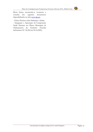 Plano de Contingência para Temperaturas Extremas Adversas 2013_ Módulo Calor
- Este documento foi redigido ao abrigo do Novo Acordo Ortográfico – Página 14
Desta forma, recomenda-se vivamente a
consulta dos seguintes documentos
disponibilizados no sítio www.dgs.pt:
- Fichas Técnicas sobre Habitação e Saúde;
- Integração e Apreciação da Componente
Saúde Humana nos Planos Municipais de
Ordenamento do Território (Circular
Informativa Nº: 36/DA de 09.10.2009).
 
