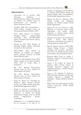 Plano de Contingência para Temperaturas Extremas Adversas 2013_ Módulo Calor
- Este documento foi redigido ao abrigo do Novo Acordo Ortográfico – Página 15
BIBLIOGRAFIA
 Alcoforado, M. J. (coord.), 2009,
Alterações Climáticas e
Desenvolvimento Urbano, Série Política
de Cidades nº4. Direção Geral do
Ordenamento do Território e
Desenvolvimento Urbano.
 CCOHS, 2008, Hot Environments –
Health Effects. Canadian Centre for
Occupational Health and Safety. 2008.
 EEA, 2008, Impacts of Europe’s
changing climate - indicator-based
assessment, Joint EEA-JRC-WHO
report, European Environment Agency,
Copenhagen
 Guyton & Hall, 2002, Tratado de
Fisiologia Médica, Editora Guanabara
Koogan S.A., Rio de Janeiro.
 INSA/ONSA, 2003, Estudo da
utilização de cuidados de urgência,
Lisboa, Instituto Nacional de Saúde
Doutor Ricardo Jorge.
 Institut de Veille Sanitaire, France, 2003,
Impact sanitaire de la vague de chaleur
d’août 2003 en France, Bilan et
Perspetives.
 IM, 2011, Boletim Climatológico
Sazonal verão de 2011, Instituto de
Meteorologia, I.P, Lisboa.
 IM, 2010, Boletim Climatológico
Sazonal verão de 2010, Instituto de
Meteorologia, I.P, Lisboa.
 Kirch, W., Menne, B. e Bertollini, R.,
(Editors), 2005, Extreme Weather
Events and Public Health Responses.
World Health Organization, Rome.
 Koppe, C., Kovats, S., Jendritzky, G.,
Menne, B., 2004, Heat-waves: Risks and
Responses, in Health and Global
Environment Change, series n.2, World
Health Organization, Europe,
Copenhagen.
 McMichael, A. J.; Campbell-Lendrum,
D. H.; Corvalan, C. F.; Ebi, K. L.;
Githeko, A.; Scheraga, J. D.; Woodward,
A. (Editors), 2003, Climate Change and
Human Health. Risks and Responses,
World Health Organization, Geneve.
 Menne, B., Ebi, K., (Editors), 2006,
Climate Change and Adaptation
Strategies for Human Health, World
Health Organization.
 Menne, B., Ebi, K., Kovats, S., 2003,
Methods of assessing human health
vulnerability and public health
adaptation to climate change, World
Health Organization, Rome.
 Ministère de la Santé et de la Protection
Sociale - France, 2003, Mission
d’expertise et d’évaluation du système de
santé pendant da canicule 2003.
 Paul, R., Epstein and Evan Mills, 2005,
Climate Change Futures – Health,
ecological and economic dimensions.
The Center for Health and the Global
Environment. Harvard Medical School.
 Research Digest Series 8, number 2.
President’s Council on Physical Fitness
and Sports. 2007.
 Santos, F. D., Forbes, K.; Moita, R.
(editors), 2002, Climate Change in
Portugal. Scenarios, Impacts and
Adaptation Measures – SIAM I Project.
Gradiva, Lisboa.
 Santos, F. D., Miranda, P. (Editores),
2006, Alterações Climáticas em Portugal.
Cenários, Impactos e Medidas de
Adaptação – Projeto SIAM II. Gradiva,
Lisboa.
 WHO, 2003, The health impacts of 2003
summer heat-waves, World Health
Organization.
 