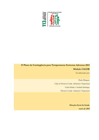 O Plano de Contingência para Temperaturas Extremas Adversas 2013
Módulo CALOR
foi elaborado por:
Paulo Diegues
Chefe de Divisão de Saúde Ambiental e Ocupacional
Carla Selada e Anabela Santiago
Divisão de Saúde Ambiental e Ocupacional
Direção-Geral da Saúde
maio de 2013
 