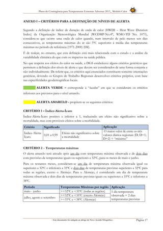 Plano de Contingência para Temperaturas Extremas Adversas 2013_ Módulo Calor
- Este documento foi redigido ao abrigo do Novo Acordo Ortográfico – Página 17
ANEXO I – CRITÉRIOS PARA A DEFINIÇÃO DE NÍVEIS DE ALERTA
Segundo a definição de índice de duração de onda de calor (HWDI – Heat Wave Duration
Index) da Organização Meteorológica Mundial (WCDMP-No.47, WMO-TD No. 1071),
considera-se que ocorre uma onda de calor quando, num intervalo de pelo menos seis dias
consecutivos, as temperaturas máximas do ar são 5ºC superiores à média das temperaturas
máximas no período de referência (1971-2000) (IM).
É de realçar, no entanto, que esta definição está mais relacionada com o estudo e a análise da
variabilidade climática do que com os impactos na saúde pública.
No que respeita aos efeitos do calor na saúde, a DGS estabeleceu alguns critérios genéricos que
permitem a definição dos níveis de alerta e que devem ser considerados de uma forma conjunta e
não individualmente. De referir que, os critérios aqui enunciados constituem somente orientações
genéricas, devendo os Grupos de Trabalho Regionais desenvolver critérios próprios, com base
nas especificidades geodemográficas locais.
ALERTA VERDE – corresponde à “baseline” em que se consideram os critérios
inferiores aos previstos para o nível amarelo.
ALERTA AMARELO - propõem-se os seguintes critérios:
CRITÉRIO 1 – Índice-Alerta-Ícaro
Índice-Alerta-Ícaro positivo e inferior a 1, traduzindo um efeito não significativo sobre a
mortalidade, mas com prováveis efeitos sobre a morbilidade.
Critério Significado Aplicação
Índice-Alerta-
Ícaro
0,01 a 0,99
Efeito não significativo sobre
a mortalidade
O maior valor de entre os três
valores diários regionais (D; D+1;
D+2) = “máximo”
CRITÉRIO 2 – Temperaturas máximas
O alerta amarelo será ativado após um dia com temperatura máxima observada e de dois dias
com previsões de temperaturas iguais ou superiores a 32ºC, para os meses de maio e junho.
Para os restantes meses, consideram-se um dia de temperatura máxima observada igual ou
superiores a 32ºC e inferiores a 35ºC e dois dias de temperaturas previstas superiores a 32ºC para
todas as regiões, exceto o Alentejo. Para o Alentejo, é considerado um dia de temperatura
máxima observada e dois dias de temperaturas previstas iguais ou superiores a 35ºC e inferiores a
38ºC.
Período Temperaturas Máximas por região Aplicação
maio - junho >=32ºC e <35ºC (todas as regiões) 1 dia temperatura
observada + 2 dias
temperaturas previstasjulho, agosto e setembro
>=32ºC e <35ºC (exceto Alentejo)
>=35ºC e <38ºC (Alentejo)
 