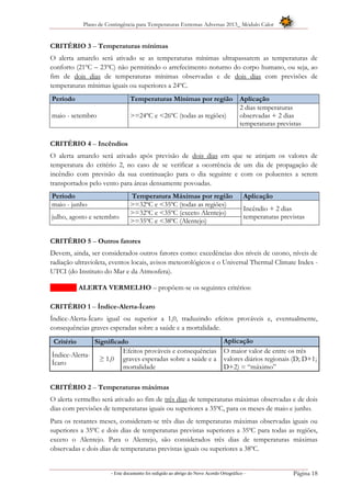 Plano de Contingência para Temperaturas Extremas Adversas 2013_ Módulo Calor
- Este documento foi redigido ao abrigo do Novo Acordo Ortográfico – Página 18
CRITÉRIO 3 – Temperaturas mínimas
O alerta amarelo será ativado se as temperaturas mínimas ultrapassarem as temperaturas de
conforto (21ºC – 23ºC) não permitindo o arrefecimento noturno do corpo humano, ou seja, ao
fim de dois dias de temperaturas mínimas observadas e de dois dias com previsões de
temperaturas mínimas iguais ou superiores a 24ºC.
Período Temperaturas Mínimas por região Aplicação
maio - setembro >=24ºC e <26ºC (todas as regiões)
2 dias temperaturas
observadas + 2 dias
temperaturas previstas
CRITÉRIO 4 – Incêndios
O alerta amarelo será ativado após previsão de dois dias em que se atinjam os valores de
temperatura do critério 2, no caso de se verificar a ocorrência de um dia de propagação de
incêndio com previsão da sua continuação para o dia seguinte e com os poluentes a serem
transportados pelo vento para áreas densamente povoadas.
Período Temperatura Máximas por região Aplicação
maio - junho >=32ºC e <35ºC (todas as regiões)
Incêndio + 2 dias
temperaturas previstasjulho, agosto e setembro
>=32ºC e <35ºC (exceto Alentejo)
>=35ºC e <38ºC (Alentejo)
CRITÉRIO 5 – Outros fatores
Devem, ainda, ser considerados outros fatores como: excedências dos níveis de ozono, níveis de
radiação ultravioleta, eventos locais, avisos meteorológicos e o Universal Thermal Climate Index -
UTCI (do Instituto do Mar e da Atmosfera).
ALERTA VERMELHO – propõem-se os seguintes critérios:
CRITÉRIO 1 – Índice-Alerta-Ícaro
Índice-Alerta-Ícaro igual ou superior a 1,0, traduzindo efeitos prováveis e, eventualmente,
consequências graves esperadas sobre a saúde e a mortalidade.
Critério Significado Aplicação
Índice-Alerta-
Ícaro
≥ 1,0
Efeitos prováveis e consequências
graves esperadas sobre a saúde e a
mortalidade
O maior valor de entre os três
valores diários regionais (D; D+1;
D+2) = “máximo”
CRITÉRIO 2 – Temperaturas máximas
O alerta vermelho será ativado ao fim de três dias de temperaturas máximas observadas e de dois
dias com previsões de temperaturas iguais ou superiores a 35ºC, para os meses de maio e junho.
Para os restantes meses, consideram-se três dias de temperaturas máximas observadas iguais ou
superiores a 35ºC e dois dias de temperaturas previstas superiores a 35ºC para todas as regiões,
exceto o Alentejo. Para o Alentejo, são considerados três dias de temperaturas máximas
observadas e dois dias de temperaturas previstas iguais ou superiores a 38ºC.
 