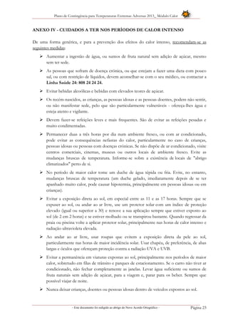 Plano de Contingência para Temperaturas Extremas Adversas 2013_ Módulo Calor
- Este documento foi redigido ao abrigo do Novo Acordo Ortográfico – Página 23
ANEXO IV - CUIDADOS A TER NOS PERÍODOS DE CALOR INTENSO
De uma forma genérica, e para a prevenção dos efeitos do calor intenso, recomendam-se as
seguintes medidas:
 Aumentar a ingestão de água, ou sumos de fruta natural sem adição de açúcar, mesmo
sem ter sede.
 As pessoas que sofram de doença crónica, ou que estejam a fazer uma dieta com pouco
sal, ou com restrição de líquidos, devem aconselhar-se com o seu médico, ou contactar a
Linha Saúde 24: 808 24 24 24.
 Evitar bebidas alcoólicas e bebidas com elevados teores de açúcar.
 Os recém-nascidos, as crianças, as pessoas idosas e as pessoas doentes, podem não sentir,
ou não manifestar sede, pelo que são particularmente vulneráveis - ofereça-lhes água e
esteja atento e vigilante.
 Devem fazer-se refeições leves e mais frequentes. São de evitar as refeições pesadas e
muito condimentadas.
 Permanecer duas a três horas por dia num ambiente fresco, ou com ar condicionado,
pode evitar as consequências nefastas do calor, particularmente no caso de crianças,
pessoas idosas ou pessoas com doenças crónicas. Se não dispõe de ar condicionado, visite
centros comerciais, cinemas, museus ou outros locais de ambiente fresco. Evite as
mudanças bruscas de temperatura. Informe-se sobre a existência de locais de "abrigo
climatizados" perto de si.
 No período de maior calor tome um duche de água tépida ou fria. Evite, no entanto,
mudanças bruscas de temperatura (um duche gelado, imediatamente depois de se ter
apanhado muito calor, pode causar hipotermia, principalmente em pessoas idosas ou em
crianças).
 Evitar a exposição direta ao sol, em especial entre as 11 e as 17 horas. Sempre que se
expuser ao sol, ou andar ao ar livre, use um protetor solar com um índice de proteção
elevado (igual ou superior a 30) e renove a sua aplicação sempre que estiver exposto ao
sol (de 2 em 2 horas) e se estiver molhado ou se transpirou bastante. Quando regressar da
praia ou piscina volte a aplicar protetor solar, principalmente nas horas de calor intenso e
radiação ultravioleta elevada.
 Ao andar ao ar livre, usar roupas que evitem a exposição direta da pele ao sol,
particularmente nas horas de maior incidência solar. Usar chapéu, de preferência, de abas
largas e óculos que ofereçam proteção contra a radiação UVA e UVB.
 Evitar a permanência em viaturas expostas ao sol, principalmente nos períodos de maior
calor, sobretudo em filas de trânsito e parques de estacionamento. Se o carro não tiver ar
condicionado, não fechar completamente as janelas. Levar água suficiente ou sumos de
fruta naturais sem adição de açúcar, para a viagem e, parar para os beber. Sempre que
possível viajar de noite.
 Nunca deixar crianças, doentes ou pessoas idosas dentro de veículos expostos ao sol.
 