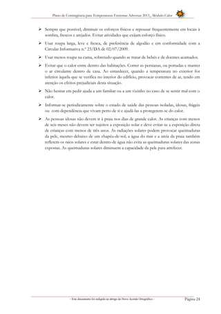 Plano de Contingência para Temperaturas Extremas Adversas 2013_ Módulo Calor
- Este documento foi redigido ao abrigo do Novo Acordo Ortográfico – Página 24
 Sempre que possível, diminuir os esforços físicos e repousar frequentemente em locais à
sombra, frescos e arejados. Evitar atividades que exijam esforço físico.
 Usar roupa larga, leve e fresca, de preferência de algodão e em conformidade com a
Circular Informativa n.º 23/DA de 02/07/2009.
 Usar menos roupa na cama, sobretudo quando se tratar de bebés e de doentes acamados.
 Evitar que o calor entre dentro das habitações. Correr as persianas, ou portadas e manter
o ar circulante dentro de casa. Ao entardecer, quando a temperatura no exterior for
inferior àquela que se verifica no interior do edifício, provocar correntes de ar, tendo em
atenção os efeitos prejudiciais desta situação.
 Não hesitar em pedir ajuda a um familiar ou a um vizinho no caso de se sentir mal com o
calor.
 Informar-se periodicamente sobre o estado de saúde das pessoas isoladas, idosas, frágeis
ou com dependência que vivam perto de si e ajudá-las a protegerem-se do calor.
 As pessoas idosas não devem ir à praia nos dias de grande calor. As crianças com menos
de seis meses não devem ser sujeitos a exposição solar e deve evitar-se a exposição direta
de crianças com menos de três anos. As radiações solares podem provocar queimaduras
da pele, mesmo debaixo de um chapéu-de-sol; a água do mar e a areia da praia também
refletem os raios solares e estar dentro de água não evita as queimaduras solares das zonas
expostas. As queimaduras solares diminuem a capacidade da pele para arrefecer.
 