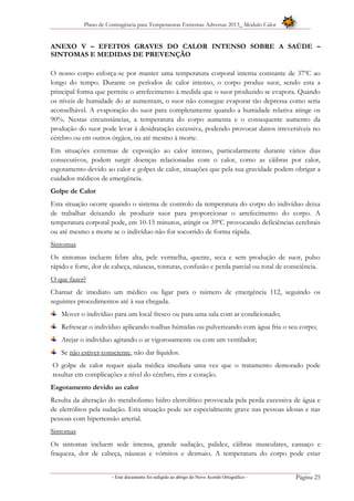Plano de Contingência para Temperaturas Extremas Adversas 2013_ Módulo Calor
- Este documento foi redigido ao abrigo do Novo Acordo Ortográfico – Página 25
ANEXO V – EFEITOS GRAVES DO CALOR INTENSO SOBRE A SAÚDE –
SINTOMAS E MEDIDAS DE PREVENÇÃO
O nosso corpo esforça-se por manter uma temperatura corporal interna constante de 37ºC ao
longo do tempo. Durante os períodos de calor intenso, o corpo produz suor, sendo esta a
principal forma que permite o arrefecimento à medida que o suor produzido se evapora. Quando
os níveis de humidade do ar aumentam, o suor não consegue evaporar tão depressa como seria
aconselhável. A evaporação do suor para completamente quando a humidade relativa atinge os
90%. Nestas circunstâncias, a temperatura do corpo aumenta e o consequente aumento da
produção do suor pode levar à desidratação excessiva, podendo provocar danos irreversíveis no
cérebro ou em outros órgãos, ou até mesmo à morte.
Em situações extremas de exposição ao calor intenso, particularmente durante vários dias
consecutivos, podem surgir doenças relacionadas com o calor, como as cãibras por calor,
esgotamento devido ao calor e golpes de calor, situações que pela sua gravidade podem obrigar a
cuidados médicos de emergência.
Golpe de Calor
Esta situação ocorre quando o sistema de controlo da temperatura do corpo do indivíduo deixa
de trabalhar deixando de produzir suor para proporcionar o arrefecimento do corpo. A
temperatura corporal pode, em 10-15 minutos, atingir os 39ºC provocando deficiências cerebrais
ou até mesmo a morte se o indivíduo não for socorrido de forma rápida.
Sintomas
Os sintomas incluem febre alta, pele vermelha, quente, seca e sem produção de suor, pulso
rápido e forte, dor de cabeça, náuseas, tonturas, confusão e perda parcial ou total de consciência.
O que fazer?
Chamar de imediato um médico ou ligar para o número de emergência 112, seguindo os
seguintes procedimentos até à sua chegada.
Mover o indivíduo para um local fresco ou para uma sala com ar condicionado;
Refrescar o indivíduo aplicando toalhas húmidas ou pulverizando com água fria o seu corpo;
Arejar o indivíduo agitando o ar vigorosamente ou com um ventilador;
Se não estiver consciente, não dar líquidos.
O golpe de calor requer ajuda médica imediata uma vez que o tratamento demorado pode
resultar em complicações a nível do cérebro, rins e coração.
Esgotamento devido ao calor
Resulta da alteração do metabolismo hidro eletrolítico provocada pela perda excessiva de água e
de eletrólitos pela sudação. Esta situação pode ser especialmente grave nas pessoas idosas e nas
pessoas com hipertensão arterial.
Sintomas
Os sintomas incluem sede intensa, grande sudação, palidez, cãibras musculares, cansaço e
fraqueza, dor de cabeça, náuseas e vómitos e desmaio. A temperatura do corpo pode estar
 