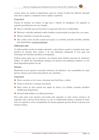 Plano de Contingência para Temperaturas Extremas Adversas 2013_ Módulo Calor
- Este documento foi redigido ao abrigo do Novo Acordo Ortográfico – Página 26
normal, abaixo do normal ou ligeiramente acima do normal. O pulso fica filiforme alterando
entre fraco e rápido e a respiração torna-se rápida e superficial.
O que fazer?
Chamar de imediato um médico ou ligar para o número de emergência 112, seguindo os
seguintes procedimentos até à sua chegada.
Mover o indivíduo para um local fresco ou para uma sala com ar condicionado;
Refrescar o indivíduo aplicando toalhas húmidas ou pulverizando com água fria o seu corpo;
Deitar o indivíduo e levantar-lhe as pernas;
Dar a beber sumos de fruta natural sem açúcar e/ou bebidas contendo eletrólitos (bebidas
para desportistas), se estiver consciente.
Cãibras por calor
As cãibras podem resultar da simples exposição a calor intenso, quando se transpira muito após
períodos de exercício físico intenso e de uma hidratação inadequada só com água sem
substituição dos eletrólitos perdidos na transpiração.
Embora menos grave que as anteriores, esta situação pode também necessitar de tratamento
médico. As cãibras são especialmente perigosas em pessoas com problemas cardíacos ou com
dietas hipossalinas (pobres em sal).
Sintomas
Manifestam-se por espasmos musculares dolorosos do abdómen e das extremidades do corpo
(pernas e braços), provocados pela perda de sais e eletrólitos.
O que fazer?
Parar o exercício, se for o caso, e descansar num local fresco e calmo;
Esticar os músculos e massajar suavemente;
Beber sumos de fruta natural sem adição de açúcar e/ou bebidas contendo eletrólitos
(bebidas para desportistas);
Procurar ajuda médica se as cãibras persistirem.
Para evitar todas estas situações provocadas pela exposição ao calor intenso proteja-se da
exposição solar e procure locais frescos, ou com ar condicionado, durante o período de maior
calor, em especial se estiver acompanhado de crianças pequenas, pessoas idosas ou pessoas com
doenças crónicas.
 