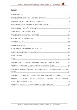 Plano de Contingência para Temperaturas Extremas Adversas 2013_ Módulo Calor
Plano de Contingência para Temperaturas Extremas Adversas 2013_ Módulo Calor
ÍNDICE
1. INTRODUÇÃO ..................................................................................................................................... 1
2. RESPOSTA FISIOLÓGICA AO CALOR INTENSO................................................................... 3
3. OBJETIVOS DO PLANO DE CONTINGÊNCIA....................................................................... 6
4. ORGANIZAÇÃO E ARTICULAÇÃO INSTITUCIONAL ......................................................... 6
5. SISTEMA DE PREVISÃO E ALERTA............................................................................................ 8
6. INFORMAÇÃO E COMUNICAÇÃO .............................................................................................. 9
7. RESPOSTA DOS SERVIÇOS DE SAÚDE ...................................................................................10
8. MONITORIZAÇÃO DO PLANO...................................................................................................11
9. DIVULGAÇÃO....................................................................................................................................12
10. INVESTIGAÇÃO..............................................................................................................................13
11. AVALIAÇÃO DA EXECUÇÃO DO PLANO............................................................................13
12. PLANEAMENTO DE LONGO PRAZO....................................................................................13
BIBLIOGRAFIA.......................................................................................................................................15
ANEXOS....................................................................................................................................................16
ANEXO I – CRITÉRIOS PARA A DEFINIÇÃO DE NÍVEIS DE ALERTA ..........................17
ANEXO II – NÍVEIS DE ALERTA E TIPO DE INTERVENÇÕES.........................................20
ANEXO III - ATRIBUIÇÕES POR ORGANISMOS E SERVIÇOS DO MINISTÉRIO DA
SAÚDE .......................................................................................................................................................21
ANEXO IV - CUIDADOS A TER NOS PERÍODOS DE CALOR INTENSO........................23
ANEXO V – EFEITOS GRAVES DO CALOR INTENSO SOBRE A SAÚDE – SINTOMAS
E MEDIDAS DE PREVENÇÃO .........................................................................................................25
ANEXO VI – CIRCULARES INFORMATIVAS/ORIENTAÇÕES ...........................................27
 