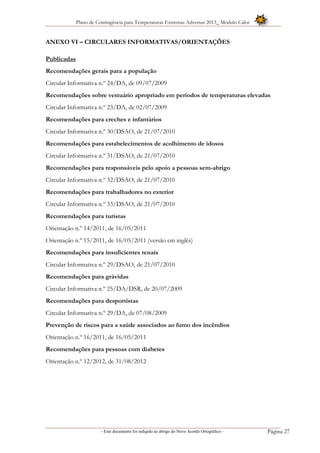 Plano de Contingência para Temperaturas Extremas Adversas 2013_ Módulo Calor
- Este documento foi redigido ao abrigo do Novo Acordo Ortográfico – Página 27
ANEXO VI – CIRCULARES INFORMATIVAS/ORIENTAÇÕES
Publicadas
Recomendações gerais para a população
Circular Informativa n.º 24/DA, de 09/07/2009
Recomendações sobre vestuário apropriado em períodos de temperaturas elevadas
Circular Informativa n.º 23/DA, de 02/07/2009
Recomendações para creches e infantários
Circular Informativa n.º 30/DSAO, de 21/07/2010
Recomendações para estabelecimentos de acolhimento de idosos
Circular Informativa n.º 31/DSAO, de 21/07/2010
Recomendações para responsáveis pelo apoio a pessoas sem-abrigo
Circular Informativa n.º 32/DSAO, de 21/07/2010
Recomendações para trabalhadores no exterior
Circular Informativa n.º 33/DSAO, de 21/07/2010
Recomendações para turistas
Orientação n.º 14/2011, de 16/05/2011
Orientação n.º 15/2011, de 16/05/2011 (versão em inglês)
Recomendações para insuficientes renais
Circular Informativa n.º 29/DSAO, de 21/07/2010
Recomendações para grávidas
Circular Informativa n.º 25/DA/DSR, de 20/07/2009
Recomendações para desportistas
Circular Informativa n.º 29/DA, de 07/08/2009
Prevenção de riscos para a saúde associados ao fumo dos incêndios
Orientação n.º 16/2011, de 16/05/2011
Recomendações para pessoas com diabetes
Orientação n.º 12/2012, de 31/08/2012
 