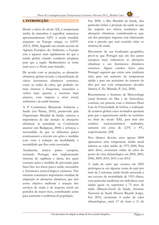 Plano de Contingência para Temperaturas Extremas Adversas 2013_ Módulo Calor
- Este documento foi redigido ao abrigo do Novo Acordo Ortográfico – Página 1
1. INTRODUÇÃO
Desde o início do século XX, a temperatura
média da atmosfera à superfície aumentou
aproximadamente 0,8ºC à escala mundial,
enquanto na Europa atingiu os 0,95ºC
(EEA, 2008). Segundo um estudo recente da
Agência Europeia do Ambiente, a Europa
está a aquecer mais rapidamente do que a
média global, criando condições propícias
para que a região Mediterrânica se torne
mais seca e o Norte mais húmido.
De acordo com as projeções, as alterações
climáticas globais levarão à intensificação de
vários fenómenos climáticos extremos,
como as ondas de calor, que poderão ser
mais intensas e frequentes, associados a
verãos mais quentes e invernos mais
amenos, com impacte a nível social,
ambiental e da saúde humana.
A 5ª Conferência Ministerial Ambiente e
Saúde (em Parma, 2010), promovida pela
Organização Mundial de Saúde, reiterou a
importância de dar atenção às alterações
climáticas já assinalada na Conferência
anterior (em Budapeste, 2004) e reforçou a
necessidade de que os diferentes países
continuassem a investir em ações e medidas
com vista à redução da morbilidade e
mortalidade que lhes estão associadas.
Atualmente, muitos países europeus,
incluindo Portugal, têm implementado
sistemas de vigilância e alerta, dos quais
constam ações e medidas de prevenção para
fazer face aos riscos para a saúde, associados
a fenómenos meteorológicos extremos. Tais
sistemas constituem importantes medidas de
adaptação às alterações climáticas, que têm
como objetivo melhorar a atuação dos
serviços de saúde e de resposta social em
períodos de maior risco, contribuindo assim
para aumentar a resiliência da população.
Em 2008, o Dia Mundial da Saúde, deu
particular ênfase à proteção da saúde no que
diz respeito aos efeitos resultantes das
alterações climáticas, considerando-se que,
um dos principais impactes está relacionado
com a pressão que será exercida sobre os
sistemas de saúde.
Decorrente da sua localização geográfica,
prevê-se que Portugal seja um dos países
europeus mais vulneráveis às alterações
climáticas e aos fenómenos climáticos
extremos. Alguns estudos feitos para
Portugal sugerem que existe uma tendência
clara para um aumento da temperatura
média e para um acréscimo do número de
dias por ano com temperaturas elevadas
(Santos, F. D., Miranda, P., Ed., 2006).
Recentemente o Instituto de Meteorologia
(atual Instituto do Mar e da Atmosfera),
concluiu, em parceria com o Instituto Dom
Luiz da Universidade de Lisboa, a realização
de cenários globais cujos resultados apontam
para que o aquecimento médio no território
no final do século XXI, para dois dos
cenários socioeconómicos analisados,
aumente em cerca de 2,5ºC e 4ºC,
respetivamente. (IM)
Nos últimos dezoito anos apenas 2008
apresentou uma temperatura média anual
inferior ao valor médio de 1971-2000. Para
além disso, ocorreram ondas de calor do
ponto de vista climatológico em 2003, 2005,
2006, 2009, 2010, 2011 e em 2012.
A onda de calor que ocorreu em 2003
prolongou-se em algumas zonas do país por
mais de 2 semanas, tendo ficado associada a
um excesso de mortalidade de 1953 óbitos,
com particular incidência em indivíduos com
idades iguais ou superiores a 75 anos de
idade (Direção-Geral da Saúde, Instituto
Nacional de Saúde Doutor Ricardo Jorge).
Em 2010, ocorreram 4 ondas de calor
climatológicas, entre 17 de maio e 11 de
 