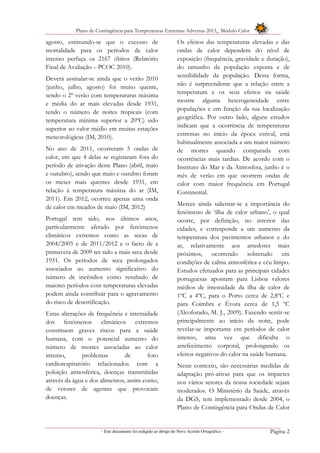 Plano de Contingência para Temperaturas Extremas Adversas 2013_ Módulo Calor
- Este documento foi redigido ao abrigo do Novo Acordo Ortográfico – Página 2
agosto, estimando-se que o excesso de
mortalidade para os períodos de calor
intenso perfaça os 2167 óbitos (Relatório
Final de Avaliação – PCOC 2010).
Deverá assinalar-se ainda que o verão 2010
(junho, julho, agosto) foi muito quente,
sendo o 2º verão com temperaturas máxima
e média do ar mais elevadas desde 1931,
tendo o número de noites tropicais (com
temperatura mínima superior a 20ºC) sido
superior ao valor médio em muitas estações
meteorológicas (IM, 2010).
No ano de 2011, ocorreram 5 ondas de
calor, em que 4 delas se registaram fora do
período de ativação deste Plano (abril, maio
e outubro), sendo que maio e outubro foram
os meses mais quentes desde 1931, em
relação à temperatura máxima do ar (IM,
2011). Em 2012, ocorreu apenas uma onda
de calor em meados de maio (IM, 2012)
Portugal tem sido, nos últimos anos,
particularmente afetado por fenómenos
climáticos extremos como as secas de
2004/2005 e de 2011/2012 e o facto de a
primavera de 2009 ter sido a mais seca desde
1931. Os períodos de seca prolongados
associados ao aumento significativo do
número de incêndios como resultado de
maiores períodos com temperaturas elevadas
podem ainda contribuir para o agravamento
do risco de desertificação.
Estas alterações de frequência e intensidade
dos fenómenos climáticos extremos
constituem graves riscos para a saúde
humana, com o potencial aumento do
número de mortes associadas ao calor
intenso, problemas de foro
cardiorespiratório relacionados com a
poluição atmosférica, doenças transmitidas
através da água e dos alimentos, assim como,
de vetores de agentes que provocam
doenças.
Os efeitos das temperaturas elevadas e das
ondas de calor dependem do nível de
exposição (frequência, gravidade e duração),
do tamanho da população exposta e de
sensibilidade da população. Desta forma,
não é surpreendente que a relação entre a
temperatura e os seus efeitos na saúde
mostre alguma heterogeneidade entre
populações e em função da sua localização
geográfica. Por outro lado, alguns estudos
indicam que a ocorrência de temperaturas
extremas no início da época estival, está
habitualmente associada a um maior número
de mortes quando comparada com
ocorrências mais tardias. De acordo com o
Instituto do Mar e da Atmosfera, junho é o
mês de verão em que ocorrem ondas de
calor com maior frequência em Portugal
Continental.
Merece ainda salientar-se a importância do
fenómeno de ‘ilha de calor urbano’, o qual
ocorre, por definição, no interior das
cidades, e corresponde a um aumento da
temperatura dos pavimentos urbanos e do
ar, relativamente aos arredores mais
próximos, ocorrendo sobretudo em
condições de calma atmosférica e céu limpo.
Estudos efetuados para as principais cidades
portuguesas apontam para Lisboa valores
médios de intensidade da ilha de calor de
1ºC a 4ºC, para o Porto cerca de 2,8ºC e
para Coimbra e Évora cerca de 1,5 ºC
(Alcoforado, M. J., 2009). Fazendo sentir-se
principalmente ao início da noite, pode
revelar-se importante em períodos de calor
intenso, uma vez que dificulta o
arrefecimento corporal, prolongando os
efeitos negativos do calor na saúde humana.
Neste contexto, são necessárias medidas de
adaptação pró-ativas para que os impactes
nos vários setores da nossa sociedade sejam
moderados. O Ministério da Saúde, através
da DGS, tem implementado desde 2004, o
Plano de Contingência para Ondas de Calor
 