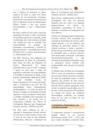 Plano de Contingência para Temperaturas Extremas Adversas 2013_ Módulo Calor
- Este documento foi redigido ao abrigo do Novo Acordo Ortográfico – Página 3
com o objetivo de minimizar os efeitos
negativos do calor na saúde. Este Plano
pretende ser um instrumento estratégico,
potenciando a coordenação interinstitucional
entre os diferentes setores da Administração
Pública Central e dos seus serviços
descentralizados, e com a Administração
Local.
De facto, a gestão do risco para a saúde das
populações associado ao calor, constituindo
um problema transversal à sociedade, obriga
à mobilização não só das estruturas de Saúde
mas também de todas as entidades com
responsabilidade na proteção das
populações, nomeadamente, o Instituto da
Segurança Social e a Autoridade Nacional de
Proteção Civil, os serviços desconcentrados
e a Administração Local.
Em 2006, efetuou-se uma atualização dos
procedimentos do Plano de Contingência
para Ondas de Calor, por Despacho do
Senhor Diretor-Geral da Saúde,
particularmente no que se refere à avaliação
e gestão do risco para a saúde das
populações, atribuindo esta responsabilidade
às Entidades Competentes de Saúde, a nível
regional (Administração Regional de Saúde)
e local (Unidades Locais de
Saúde/Agrupamentos de Centros de Saúde),
dado o conhecimento que estas têm das
especificidades locais, designadamente
geodemográficas e ao nível da gestão de
recursos. Compete às Autoridades de Saúde
(regionais e locais) coordenar e desencadear
as medidas entendidas como necessárias em
cada momento e de acordo com as
competências definidas nos Planos de
Contingência Regionais para Temperaturas
Extremas Adversas – Módulo Calor 2013.
Em 2011, pelas evidências de que a
exposição a temperaturas elevadas constitui
um risco para a saúde humana, mesmo sem
se tratar de uma onda de calor (definição
climatológica), adotou-se a designação de
Plano de Contingência para Temperaturas
Extremas Adversas – Módulo Calor.
Desta forma, a implementação do Plano de
Contingência tem sido um processo
dinâmico, pois tem vindo a ser adaptado
progressivamente em função das
necessidades encontradas, de forma a
melhorar a sua eficácia no cumprimento dos
seus objetivos.
O Plano de Contingência para Temperaturas
Extremas Adversas 2013, contempla uma
estratégia de maximização de recursos, tendo
sempre presente o seu uso eficiente, uma
estratégia de prevenção, porque é mais
eficiente promover a saúde e prevenir a
doença do que curar doentes, uma estratégia
de articulação entre os diversos parceiros
atrás mencionados, reforçando a articulação
interministerial/intersectorial, e uma
estratégia de participação comunitária, já que
as populações devem também estar
comprometidas neste processo de proteção
da saúde.
O Módulo Calor do Plano de Contingência
2013 é, assim, um instrumento estratégico,
que tem como objetivo promover a proteção
da saúde das populações contra os efeitos
negativos dos períodos de calor intenso.
Para tal, este Plano baseia-se num sistema de
previsão, alerta e resposta apropriada, sendo
ativado no período compreendido entre 15
de maio e 30 de setembro de 2013, podendo
ser ativado em função das condições
meteorológicas verificadas, em qualquer
altura do ano, antes ou depois do seu
período de ativação.
2. RESPOSTA FISIOLÓGICA AO
CALOR INTENSO
A temperatura corporal é constantemente
regulada dentro de um intervalo
relativamente estreito (35ºC – 39ºC), para
que a função fisiológica considerada ótima
 