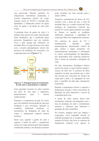 Plano de Contingência para Temperaturas Extremas Adversas 2013_ Módulo Calor
- Este documento foi redigido ao abrigo do Novo Acordo Ortográfico – Página 4
seja preservada. Durante períodos de
temperaturas atmosféricas moderadas, a
normal temperatura interior do corpo
humano (cerca de 36,5ºC) é mantida pelo
hipotálamo e balanceada através de iguais
taxas de ganho e de perda de calor pelo
corpo.
A principal fonte de ganho de calor é o
próprio calor interno do corpo, denominado
calor metabólico, que é produzido pelos
processos bioquímicos que nos mantêm
vivos e pela energia que utilizamos na
atividade física. O corpo humano troca calor
com o exterior principalmente através dos
processos de irradiação, de convecção e de
evaporação pelo suor (Figura n.º 1).
Figura n.º 1- Principais formas de transferência
de calor entre o corpo humano e o ambiente
Uma exposição excessiva ao calor constitui
um fator de stress para o organismo,
particularmente para o sistema
cardiovascular.
Enquanto a temperatura da pele for maior
que a do ambiente haverá perda de calor por
irradiação e por convecção. Quando as
condições ambientais dominam os
mecanismos de dissipação de calor do
corpo, a temperatura corporal interior
aumenta.
Neste caso, quando o ganho de calor é
superior à perda de calor, a temperatura
interior do corpo aumenta para além daquela
considerada normal, e em situações extremas
pode constituir um risco elevado para a
saúde (>40ºC).
Variações, normalmente de menos de 1ºC,
ocorrem com a altura do dia, o nível de
atividade física ou o estado emocional. Uma
mudança da temperatura corporal que
exceda 1ºC ocorre apenas durante um estado
de doença ou quando as condições
ambientais ultrapassam a capacidade do
corpo para lidar com temperaturas extremas.
Um aumento de menos de 1ºC é
imediatamente detetado pelos
termoreceptores disseminados através da
pele, tecidos e órgãos profundos. Os
termoreceptores transmitem a informação
ao centro termorregulador do hipotálamo
que desencadeia duas respostas poderosas
com o intuito de aumentar a dissipação do
calor.
Os dois mecanismos fisiológicos básicos
através dos quais o corpo humano dissipa o
excesso de calor são: 1) aumento do fluxo
sanguíneo na pele, que permite que o calor
seja movido por convecção do interior do
corpo para a pele, e 2) segregação de suor
para a superfície da pele para subsequente
evaporação.
Quando a temperatura exterior é superior à
temperatura da pele, o único mecanismo de
libertação de calor disponível é através da
evaporação pelo suor.
A perda de calor através destes dois
mecanismos aumenta em proporção com a
taxa de produção de calor e normalmente
aumenta o suficiente para balancear a
produção de calor metabólico.
No entanto, qualquer fator que impeça a
evaporação, como humidade elevada ou
reduzida passagem do ar (roupas apertadas,
ausência de brisa), irão levar ao aumento da
temperatura corporal e/ou agravar as
 
