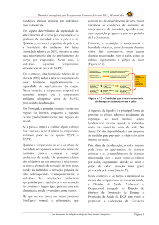 Plano de Contingência para Temperaturas Extremas Adversas 2013_ Módulo Calor
- Este documento foi redigido ao abrigo do Novo Acordo Ortográfico – Página 5
condições clínicas crónicas em indivíduos
mais vulneráveis.
Um aspeto determinante da capacidade de
arrefecimento do corpo por evaporação é o
gradiente de humidade entre a pele e o ar.
Quando existe suor à superfície da pele e, se
a humidade do ambiente for baixa
(humidade relativa de 20%), observa-se uma
taxa relativamente alta de arrefecimento do
corpo por evaporação. Neste caso, o
indivíduo suportará temperaturas
atmosféricas de cerca de 54,4ºC.
Em contraste, uma humidade relativa do ar
elevada (80%) reduz a taxa de evaporação do
suor limitando significativamente a
capacidade de arrefecimento do corpo.
Nesta situação, a temperatura corporal vai
aumentar sempre que a temperatura
ambiente ultrapassar cerca de 34,4ºC,
provocando desidratação.
Em Portugal, a primeira situação ocorre nas
regiões do interior, enquanto a segunda
ocorre predominantemente nas regiões do
litoral.
Se a pessoa estiver a realizar algum esforço
físico intenso, o nível crítico da temperatura
ambiente pode ser de apenas 29,5ºC a
32,2ºC.
Quando a temperatura do ar e os níveis de
humidade ultrapassam o intervalo ótimo de
conforto, podem começar a surgir
problemas de saúde. Os primeiros efeitos
são subjetivos na sua natureza e relacionam-
se com a alteração da sensação de bem-estar,
dando ao indivíduo a sensação psíquica de
estar sobreaquecido. Consequentemente, o
indivíduo faz adaptações ambientais
apropriadas para restabelecer a sua sensação
de conforto – ingere água, procura uma sala
climatizada, muda o vestuário, entre outros.
Há que ter em conta um outro processo
fisiológico normal, a aclimatação, que
consiste no desenvolvimento de uma maior
tolerância às condições de aumento de
temperatura e de humidade, quando existe
uma exposição progressiva por um período
de 1 a 3 semanas.
Contudo, a exposição a temperaturas e
humidade elevadas, particularmente durante
vários dias consecutivos, pode causar
doenças relacionadas com o calor, como as
cãibras, esgotamento e golpes de calor
(Figura n.º 2).
Figura n.º 2 – Condições que levam à ocorrência
de doenças relacionadas com o calor
A ingestão de líquidos é a principal forma de
prevenir os efeitos adversos resultantes da
exposição ao calor intenso, sendo
fundamental mesmo quando o indivíduo
ainda não manifesta sinais de sede. No
Anexo IV são disponibilizadas um conjunto
de medidas para prevenir os efeitos do calor
intenso na saúde.
Para além da desidratação, o calor intenso
pode levar ao agravamento de doenças
crónicas e ao desenvolvimento de doenças
relacionadas com o calor como as cãibras
por calor, esgotamento devido ao calor e
golpe de calor, situação mais grave
provocada pelo calor (Anexo V).
Neste contexto, e de forma a minimizar os
efeitos das temperaturas extremas na saúde,
a Divisão de Saúde Ambiental e
Ocupacional integrada na Direção de
Serviços de Prevenção da Doença e
Promoção da Saúde da DGS tem vindo a
promover a elaboração de Circulares
 