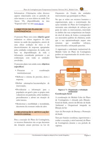 Plano de Contingência para Temperaturas Extremas Adversas 2013_ Módulo Calor
- Este documento foi redigido ao abrigo do Novo Acordo Ortográfico – Página 6
Informativas /Orientações sobre diversos
aspetos relacionados com os períodos de
calor intenso e os seus efeitos na saúde (Ver
Anexo VI), disponibilizadas na área
“Especial verão” no sítio www.dgs.pt.
3. OBJETIVOS DO PLANO DE
CONTINGÊNCIA
O presente Plano tem como objetivo geral
minimizar os efeitos negativos do calor
intenso na saúde das populações, através de
uma eficaz avaliação do risco e do
desenvolvimento de respostas apropriadas
pelas entidades competentes da saúde, com
base na disponibilização de toda a
informação considerada pertinente e em
colaboração com todas as entidades
envolvidas.
O presente plano tem ainda como objetivos
específicos:
• Potenciar a coordenação
interinstitucional;
•Melhorar o sistema de previsão, alerta e
resposta;
•Definir orientações/recomendações de
intervenção;
•Providenciar a informação para a
população em geral e para os grupos mais
vulneráveis em particular, sobre medidas e
procedimentos a adotar em situação de
calor intenso.
•Monitorizar a morbilidade e mortalidade,
decorrente de eventuais ondas de calor.
4. ORGANIZAÇÃO E ARTICULAÇÃO
INSTITUCIONAL
Para a execução do Plano de Contingência,
os recursos financeiros são os que decorrem
das dotações anuais previstas na Lei do
Orçamento do Estado das entidades
intervenientes que participam no Plano.
No que se refere aos recursos humanos e
organizacionais, para a concretização das
ações incluídas no Plano de Contingência é
necessária uma articulação de esforços por
parte de todos os intervenientes, intervindo
no âmbito das suas competências em função
do nível de alerta, de forma a corresponder
aos necessários padrões de eficiência, sendo
que a sua operacionalização requer uma
estrutura que rentabilize esforços,
desenvolvendo e reforçando parcerias.
A organização e articulação institucional do
Módulo Calor do Plano de Contingência
podem ser esquematizadas de acordo com a
figura seguinte.
Figura n.º 3 – Organização e Articulação
institucional
Coordenação Geral
A coordenação do Módulo Calor do Plano
de Contingência é efetuada pela Direção-
Geral da Saúde, através da Divisão de Saúde
Ambiental e Ocupacional integrada na
Direção de Ser
viços de Prevenção da Doença e Promoção
da Saúde.
Tem por funções coordenar, supervisionar e
avaliar a execução, a nível nacional, do Plano
de Contingência durante o seu período de
vigência.
 