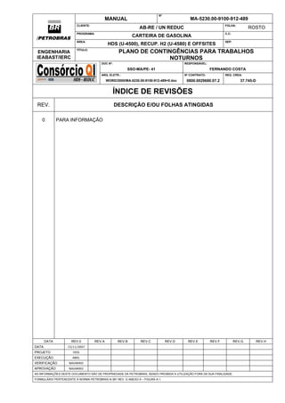 N°
                                           MANUAL                                         MA-5230.00-9100-912-489
                        CLIENTE:                                                                              FOLHA:
                                                              AB-RE / UN REDUC                                                ROSTO
                        PROGRAMA:                                                                             C.C:
                                                          CARTEIRA DE GASOLINA
 /                      ÁREA:                                                                                 SEP:
                                            HDS (U-4500), RECUP. H2 (U-4580) E OFFSITES
                        TÍTULO:
  ENGENHARIA                                      PLANO DE CONTINGÊNCIAS PARA TRABALHOS
 IEABAST/IERC                                                   NOTURNOS
                                       DOC Nº:                                        RESPONSÁVEL:

                                                      SSO-MA/PE- 41                                  FERNANDO COSTA
                                       ARQ. ELETR.:                                   Nº CONTRATO:            REG. CREA:
                                           WORD/2000/MA-5230.00-9100-912-489=0.doc      0800.0029680.07.2                37.745-D


                                              ÍNDICE DE REVISÕES
 REV.                                            DESCRIÇÃO E/OU FOLHAS ATINGIDAS

     0        PARA INFORMAÇÃO




       DATA          REV.0         REV.A          REV.B       REV.C           REV.D      REV.E       REV.F            REV.G         REV.H
DATA               15/11/2007
PROJETO               HDS
EXECUÇÃO              ABEL
VERIFICAÇÃO         NAVARRO
APROVAÇÃO           NAVARRO
AS INFORMAÇÕES DESTE DOCUMENTO SÃO DE PROPRIEDADE DA PETROBRAS, SENDO PROIBIDA A UTILIZAÇÃO FORA DA SUA FINALIDADE.
FORMULÁRIO PERTENCENTE À NORMA PETROBRAS N-381 REV. G ANEXO A – FIGURA A-1.
 