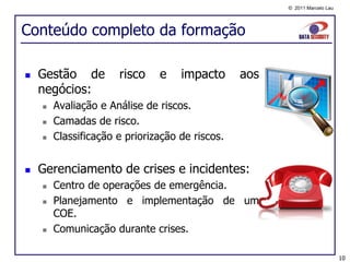 © 2011 Marcelo Lau




Conteúdo completo da formação

   Gestão de         risco    e    impacto      aos
    negócios:
       Avaliação e Análise de riscos.
       Camadas de risco.
       Classificação e priorização de riscos.


   Gerenciamento de crises e incidentes:
       Centro de operações de emergência.
       Planejamento e implementação de um
        COE.
       Comunicação durante crises.

                                                                            10
 