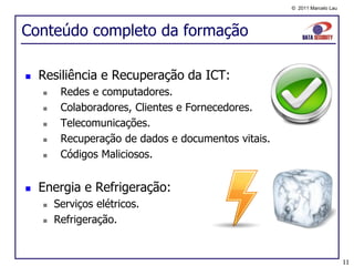 © 2011 Marcelo Lau




Conteúdo completo da formação

   Resiliência e Recuperação da ICT:
        Redes e computadores.
        Colaboradores, Clientes e Fornecedores.
        Telecomunicações.
        Recuperação de dados e documentos vitais.
        Códigos Maliciosos.


   Energia e Refrigeração:
       Serviços elétricos.
       Refrigeração.


                                                                          11
 